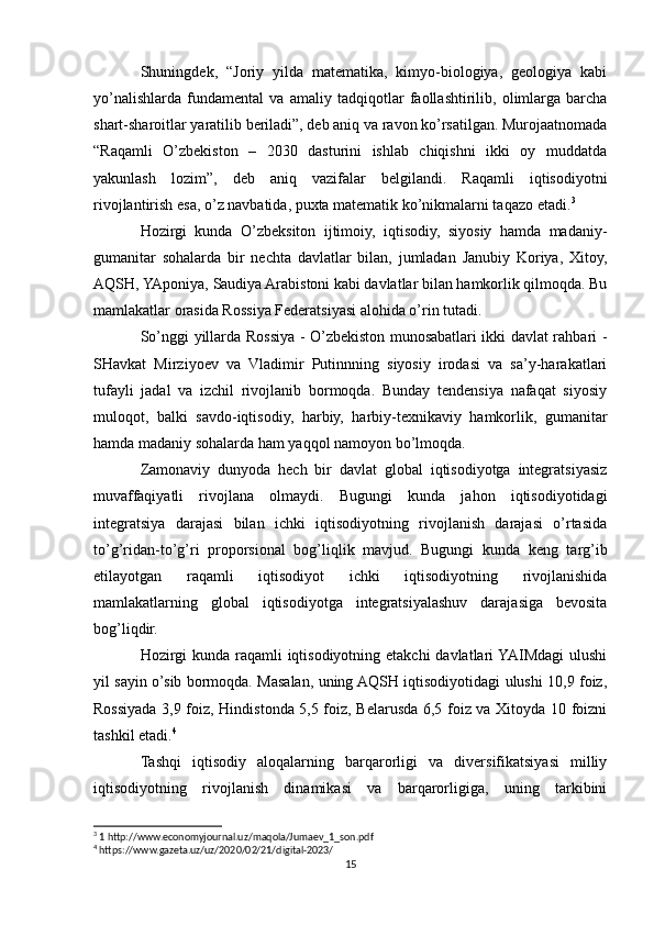 Shuningdek,   “Joriy   yilda   matematika,   kimyo-biologiya,   geologiya   kabi
yo’nalishlarda   fundamental   va   amaliy   tadqiqotlar   faollashtirilib,   olimlarga   barcha
shart-sharoitlar yaratilib beriladi”, deb aniq va ravon ko’rsatilgan. Murojaatnomada
“Raqamli   O’zbekiston   –   2030   dasturini   ishlab   chiqishni   ikki   oy   muddatda
yakunlash   lozim”,   deb   aniq   vazifalar   belgilandi.   Raqamli   iqtisodiyotni
rivojlantirish esa, o’z navbatida, puxta matematik ko’nikmalarni taqazo etadi. 3
Hozirgi   kunda   O’zbeksiton   ijtimoiy,   iqtisodiy,   siyosiy   hamda   madaniy-
gumanitar   sohalarda   bir   nechta   davlatlar   bilan,   jumladan   Janubiy   Koriya,   Xitoy,
AQSH, YAponiya, Saudiya Arabistoni kabi davlatlar bilan hamkorlik qilmoqda. Bu
mamlakatlar orasida Rossiya Federatsiyasi alohida o’rin tutadi.
So’nggi yillarda Rossiya - O’zbekiston munosabatlari ikki davlat rahbari -
SHavkat   Mirziyoev   va   Vladimir   Putinnning   siyosiy   irodasi   va   sa’y-harakatlari
tufayli   jadal   va   izchil   rivojlanib   bormoqda.   Bunday   tendensiya   nafaqat   siyosiy
muloqot,   balki   savdo-iqtisodiy,   harbiy,   harbiy-texnikaviy   hamkorlik,   gumanitar
hamda madaniy sohalarda ham yaqqol namoyon bo’lmoqda.
Zamonaviy   dunyoda   hech   bir   davlat   global   iqtisodiyotga   integratsiyasiz
muvaffaqiyatli   rivojlana   olmaydi.   Bugungi   kunda   jahon   iqtisodiyotidagi
integratsiya   darajasi   bilan   ichki   iqtisodiyotning   rivojlanish   darajasi   o’rtasida
to’g’ridan-to’g’ri   proporsional   bog’liqlik   mavjud.   Bugungi   kunda   keng   targ’ib
etilayotgan   raqamli   iqtisodiyot   ichki   iqtisodiyotning   rivojlanishida
mamlakatlarning   global   iqtisodiyotga   integratsiyalashuv   darajasiga   bevosita
bog’liqdir. 
Hozirgi kunda raqamli iqtisodiyotning etakchi  davlatlari  YAIMdagi  ulushi
yil sayin o’sib bormoqda. Masalan, uning AQSH iqtisodiyotidagi ulushi 10,9 foiz,
Rossiyada 3,9 foiz, Hindistonda 5,5 foiz, Belarusda 6,5 foiz va Xitoyda 10 foizni
tashkil etadi. 4
Tashqi   iqtisodiy   aloqalarning   barqarorligi   va   diversifikatsiyasi   milliy
iqtisodiyotning   rivojlanish   dinamikasi   va   barqarorligiga,   uning   tarkibini
3
 1 http://www.economyjournal.uz/maqola/Jumaev_1_son.pdf
4
 https://www.gazeta.uz/uz/2020/02/21/digital-2023/
15 