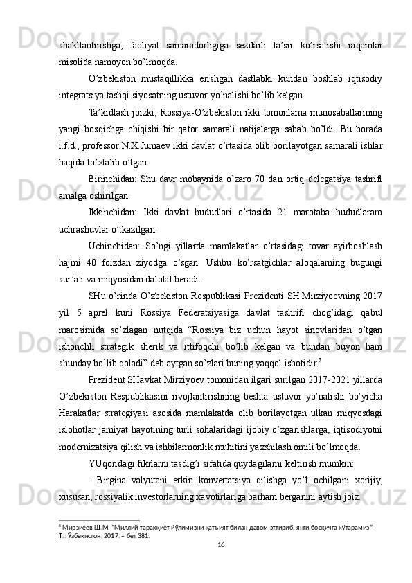 shakllantirishga,   faoliyat   samaradorligiga   sezilarli   ta’sir   ko’rsatishi   raqamlar
misolida namoyon bo’lmoqda.
O’zbekiston   mustaqillikka   erishgan   dastlabki   kundan   boshlab   iqtisodiy
integratsiya tashqi siyosatning ustuvor yo’nalishi bo’lib kelgan.
Ta’kidlash  joizki, Rossiya-O’zbekiston ikki  tomonlama munosabatlarining
yangi   bosqichga   chiqishi   bir   qator   samarali   natijalarga   sabab   bo’ldi.   Bu   borada
i.f.d., professor N.X.Jumaev ikki davlat o’rtasida olib borilayotgan samarali ishlar
haqida to’xtalib o’tgan.
Birinchidan:   Shu   davr   mobaynida   o’zaro   70   dan   ortiq   delegatsiya   tashrifi
amalga oshirilgan.
Ikkinchidan:   Ikki   davlat   hududlari   o’rtasida   21   marotaba   hududlararo
uchrashuvlar o’tkazilgan.
Uchinchidan:   So’ngi   yillarda   mamlakatlar   o’rtasidagi   tovar   ayirboshlash
hajmi   40   foizdan   ziyodga   o’sgan.   Ushbu   ko’rsatgichlar   aloqalarning   bugungi
sur’ati va miqyosidan dalolat beradi.
SHu o’rinda  O’zbekiston  Respublikasi   Prezidenti   SH.Mirziyoevning  2017
yil   5   aprel   kuni   Rossiya   Federatsiyasiga   davlat   tashrifi   chog’idagi   qabul
marosimida   so’zlagan   nutqida   “Rossiya   biz   uchun   hayot   sinovlaridan   o’tgan
ishonchli   strategik   sherik   va   ittifoqchi   bo’lib   kelgan   va   bundan   buyon   ham
shunday bo’lib qoladi” deb aytgan so’zlari buning yaqqol isbotidir. 5
Prezident SHavkat Mirziyoev tomonidan ilgari surilgan 2017-2021 yillarda
O’zbekiston   Respublikasini   rivojlantirishning   beshta   ustuvor   yo’nalishi   bo’yicha
Harakatlar   strategiyasi   asosida   mamlakatda   olib   borilayotgan   ulkan   miqyosdagi
islohotlar  jamiyat  hayotining turli  sohalaridagi  ijobiy o’zgarishlarga, iqtisodiyotni
modernizatsiya qilish va ishbilarmonlik muhitini yaxshilash omili bo’lmoqda.
YUqoridagi fikrlarni tasdig’i sifatida quydagilarni keltirish mumkin:
-   Birgina   valyutani   erkin   konvertatsiya   qilishga   yo’l   ochilgani   xorijiy,
xususan, rossiyalik investorlarning xavotirlariga barham berganini aytish joiz.
5
  Мирзиёев   Ш . М . “ Миллий   тараққиёт   йўлимизни   қатъият   билан   давом   эттириб ,  янги   босқичга   кўтарамиз ” - 
Т .:  Ўзбекистон , 2017. –  бет  381.  
16 