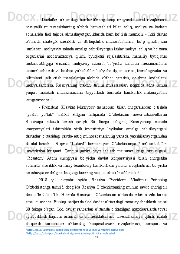 -   Davlatlar   o’rtasidagi   hamkorlikning   keng   miqyosda   izchil   rivojlanashi
rossiyalik   mutaxassislarning   o’zbek   hamkasblari   bilan   soliq,   moliya   va   kadastr
sohalarida   faol   tajriba   almashayotganliklarida   ham   ko’rish   mumkin.   -   Ikki   davlat
o’rtasida   strategik   sheriklik   va   ittifoqchilik   munosabatlarini,   ko’p   qirrali,   shu
jumladan, moliyaviy sohada amalga oshirilayotgan ishlar moliya, soliq va bojxona
organlarini   modernizatsiya   qilish,   byudjetni   rejalashtirish,   mahalliy   byudjetlar
mutanosibligiga   erishish,   moliyaviy   nazorat   bo’yicha   samarali   mexanizmlarni
takomillashtirish   va  boshqa   yo’nalishlar   bo’yicha   ilg’or   tajriba,   texnologiyalar   va
bilimlarni   jalb   etish   masalalariga   alohida   e’tibor   qaratish,   qo’shma   loyihalarni
moliyalashtirish,   Rossiyaning   etakchi   ta’lim   muassasalari   negizida   soha   uchun
yuqori   malakali   mutaxassislarni   tayyorlash   borasida   hamkorlik   imkoniyatlari
kengaymoqda. 6
-   Prezident   SHavkat   Mirziyoev   tashabbusi   bilan   chegaralardan   o’tishda
“yashil   yo’lak”   tashkil   etilgani   natijasida   O’zbekiston   meva-sabzavotlarini
Rossiyaga   etkazib   berish   qariyb   36   foizga   oshgani,   Rossiyaning   etakchi
kompaniyalari   ishtirokida   yirik   investitsiya   loyihalari   amalga   oshirilayotgani
davlatlar   o’rtasidagi   savdo-sotiq   munosabatlarining   yanada   yaxshilanayotganidan
dalolat   beradi.   -   Birgina   “Lukoyl”   kompaniyasi   O’zbekistonga   7   milliard   dollar
investitsiya   kiritgani,   Qandim   gazini   qayta   ishlash   majmuasi   ishga   tushirilgani,
“Rosatom”   Atom   energiyasi   bo’yicha   davlat   korporatsiyasi   bilan   energetika
sohasida sheriklik va ilmiy-texnikaviy  hamkorlikni  yanada rivojlantirish  bo’yicha
kelishuvga erishilgani bugungi kunning yoqqol isboti hisoblanadi. 7
2018   yil   oktyabr   oyida   Rossiya   Prezidenti   Vladimir   Putinning
O’zbekistonga tashrifi chog’ida Rossiya O’zbekistonning muhim  savdo sherigidir
deb   ta’kidlab   o’tdi.   Hozirda   Rossiya   -   O’zbekiston   o’rtasida   erkin   savdo   tartibi
amal qilmoqda. Buning natijasida ikki davlat o’rtasidagi tovar ayirboshlash hajmi
30 foizga o’sgan. Ikki  davlat rahbarlari  o’rtasida o’tkazilgan muzokaralarda tovar
ayirboshlash   hajmini   oshirish   va   nomenklaturasini   diversifikatsiya   qilish,   ishlab
chiqarish   korxonalari   o’rtasidagi   kooperatsiyani   rivojlantirish,   transport   va
6
  http://xs.uz/uzkr/post/ozbekiston-prezidenti-rossiya-moliya-vazirini-qabul-qildi   
7
  http://xs.uz/uzkr/post/shavkat-mirziyoev-vladimir-putin-bilan-uchrashdi   
17 