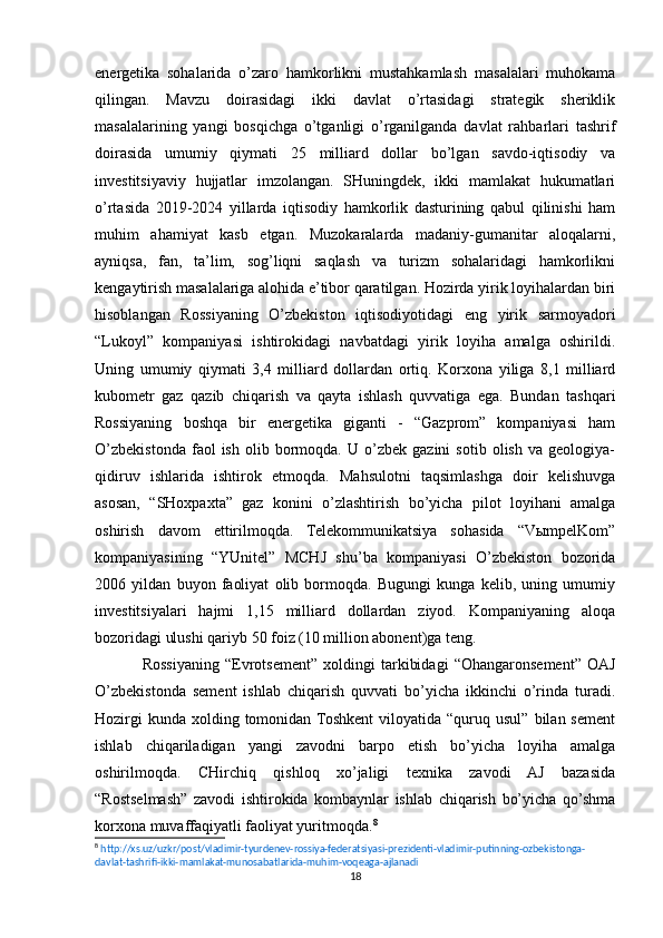 energetika   sohalarida   o’zaro   hamkorlikni   mustahkamlash   masalalari   muhokama
qilingan.   Mavzu   doirasidagi   ikki   davlat   o’rtasidagi   strategik   sheriklik
masalalarining   yangi   bosqichga   o’tganligi   o’rganilganda   davlat   rahbarlari   tashrif
doirasida   umumiy   qiymati   25   milliard   dollar   bo’lgan   savdo-iqtisodiy   va
investitsiyaviy   hujjatlar   imzolangan.   SHuningdek,   ikki   mamlakat   hukumatlari
o’rtasida   2019-2024   yillarda   iqtisodiy   hamkorlik   dasturining   qabul   qilinishi   ham
muhim   ahamiyat   kasb   etgan.   Muzokaralarda   madaniy-gumanitar   aloqalarni,
ayniqsa,   fan,   ta’lim,   sog’liqni   saqlash   va   turizm   sohalaridagi   hamkorlikni
kengaytirish masalalariga alohida e’tibor qaratilgan. Hozirda yirik loyihalardan biri
hisoblangan   Rossiyaning   O’zbekiston   iqtisodiyotidagi   eng   yirik   sarmoyadori
“Lukoyl”   kompaniyasi   ishtirokidagi   navbatdagi   yirik   loyiha   amalga   oshirildi.
Uning   umumiy   qiymati   3,4   milliard   dollardan   ortiq.   Korxona   yiliga   8,1   milliard
kubometr   gaz   qazib   chiqarish   va   qayta   ishlash   quvvatiga   ega.   Bundan   tashqari
Rossiyaning   boshqa   bir   energetika   giganti   -   “Gazprom”   kompaniyasi   ham
O’zbekistonda   faol   ish   olib  bormoqda.  U   o’zbek  gazini   sotib   olish   va  geologiya-
qidiruv   ishlarida   ishtirok   etmoqda.   Mahsulotni   taqsimlashga   doir   kelishuvga
asosan,   “SHoxpaxta”   gaz   konini   o’zlashtirish   bo’yicha   pilot   loyihani   amalga
oshirish   davom   ettirilmoqda.   Telekommunikatsiya   sohasida   “VыmpelKom”
kompaniyasining   “YUnitel”   MCHJ   shu’ba   kompaniyasi   O’zbekiston   bozorida
2006   yildan   buyon   faoliyat   olib   bormoqda.   Bugungi   kunga   kelib,   uning   umumiy
investitsiyalari   hajmi   1,15   milliard   dollardan   ziyod.   Kompaniyaning   aloqa
bozoridagi ulushi qariyb 50 foiz (10 million abonent)ga teng.
Rossiyaning   “Evrotsement”   xoldingi   tarkibidagi   “Ohangaronsement”   OAJ
O’zbekistonda   sement   ishlab   chiqarish   quvvati   bo’yicha   ikkinchi   o’rinda   turadi.
Hozirgi   kunda  xolding  tomonidan Toshkent   viloyatida   “quruq  usul”   bilan  sement
ishlab   chiqariladigan   yangi   zavodni   barpo   etish   bo’yicha   loyiha   amalga
oshirilmoqda.   CHirchiq   qishloq   xo’jaligi   texnika   zavodi   AJ   bazasida
“Rostselmash”   zavodi   ishtirokida   kombaynlar   ishlab   chiqarish   bo’yicha   qo’shma
korxona muvaffaqiyatli faoliyat yuritmoqda. 8
8
  http://xs.uz/uzkr/post/vladimir-tyurdenev-rossiya-federatsiyasi-prezidenti-vladimir-putinning-ozbekistonga-
davlat-tashrifi-ikki-mamlakat-munosabatlarida-muhim-voqeaga-ajlanadi   
18 