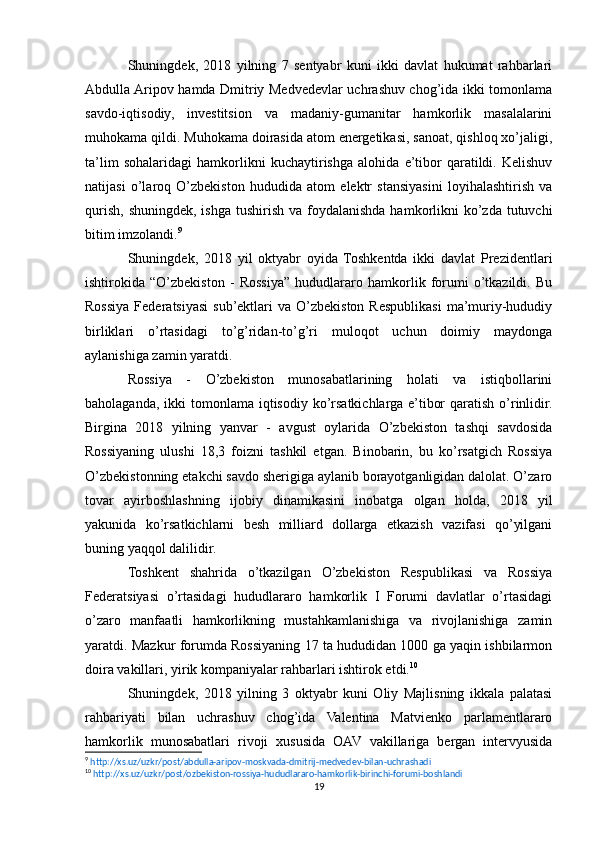 Shuningdek,   2018   yilning   7   sentyabr   kuni   ikki   davlat   hukumat   rahbarlari
Abdulla Aripov hamda Dmitriy Medvedevlar uchrashuv chog’ida ikki tomonlama
savdo-iqtisodiy,   investitsion   va   madaniy-gumanitar   hamkorlik   masalalarini
muhokama qildi. Muhokama doirasida atom energetikasi, sanoat, qishloq xo’jaligi,
ta’lim   sohalaridagi   hamkorlikni   kuchaytirishga   alohida   e’tibor   qaratildi.   Kelishuv
natijasi   o’laroq   O’zbekiston   hududida   atom   elektr   stansiyasini   loyihalashtirish   va
qurish,  shuningdek, ishga  tushirish va foydalanishda  hamkorlikni  ko’zda tutuvchi
bitim imzolandi. 9
Shuningdek,   2018   yil   oktyabr   oyida   Toshkentda   ikki   davlat   Prezidentlari
ishtirokida   “O’zbekiston   -   Rossiya”   hududlararo   hamkorlik   forumi   o’tkazildi.   Bu
Rossiya  Federatsiyasi  sub’ektlari  va  O’zbekiston  Respublikasi   ma’muriy-hududiy
birliklari   o’rtasidagi   to’g’ridan-to’g’ri   muloqot   uchun   doimiy   maydonga
aylanishiga zamin yaratdi.
Rossiya   -   O’zbekiston   munosabatlarining   holati   va   istiqbollarini
baholaganda, ikki  tomonlama iqtisodiy ko’rsatkichlarga  e’tibor  qaratish o’rinlidir.
Birgina   2018   yilning   yanvar   -   avgust   oylarida   O’zbekiston   tashqi   savdosida
Rossiyaning   ulushi   18,3   foizni   tashkil   etgan.   Binobarin,   bu   ko’rsatgich   Rossiya
O’zbekistonning etakchi savdo sherigiga aylanib borayotganligidan dalolat. O’zaro
tovar   ayirboshlashning   ijobiy   dinamikasini   inobatga   olgan   holda,   2018   yil
yakunida   ko’rsatkichlarni   besh   milliard   dollarga   etkazish   vazifasi   qo’yilgani
buning yaqqol dalilidir.
Toshkent   shahrida   o’tkazilgan   O’zbekiston   Respublikasi   va   Rossiya
Federatsiyasi   o’rtasidagi   hududlararo   hamkorlik   I   Forumi   davlatlar   o’rtasidagi
o’zaro   manfaatli   hamkorlikning   mustahkamlanishiga   va   rivojlanishiga   zamin
yaratdi. Mazkur forumda Rossiyaning 17 ta hududidan 1000 ga yaqin ishbilarmon
doira vakillari, yirik kompaniyalar rahbarlari ishtirok etdi. 10
Shuningdek,   2018   yilning   3   oktyabr   kuni   Oliy   Majlisning   ikkala   palatasi
rahbariyati   bilan   uchrashuv   chog’ida   Valentina   Matvienko   parlamentlararo
hamkorlik   munosabatlari   rivoji   xususida   OAV   vakillariga   bergan   intervyusida
9
  http://xs.uz/uzkr/post/abdulla-aripov-moskvada-dmitrij-medvedev-bilan-uchrashadi   
10
  http://xs.uz/uzkr/post/ozbekiston-rossiya-hududlararo-hamkorlik-birinchi-forumi-boshlandi   
19 