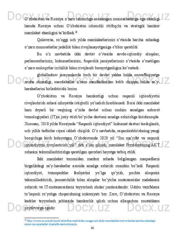 O’zbekiston va Rossiya o’zaro ishonchga asoslangan munosabatlarga ega ekanligi
hamda   Rossiya   uchun   O’zbekiston   ishonchli   ittifoqchi   va   strategik   hamkor
mamlakat ekanligini ta’kidladi. 11
Qolaversa,   so’nggi   uch   yilda   mamlakatlarimiz   o’rtasida   barcha   sohadagi
o’zaro munosabatlar jadallik bilan rivojlanayotganiga e’tibor qaratildi.
Bu   o’z   navbatida   ikki   davlat   o’rtasida   savdo-iqtisodiy   aloqalar,
parlamentlarimiz,   hukumatlarimiz,   fuqarolik   jamiyatlarimiz   o’rtasida   o’rnatilgan
o’zaro muloqotlar izchillik bilan rivojlanib borayotganligini ko’rsatadi.
globallashuv   jarayonlarida   hech   bir   davlat   yakka   holda   muvaffaqiyatga
erisha   olmasligi,   mamlakatlar   o’zaro   manfaatlaridan   kelib   chiqqan   holda   sa’y-
harakatlarini birlashtirishi lozim.
O’zbekiston   va   Rossiya   hamkorligi   uchun   raqamli   iqtisodiyotni
rivojlantirish sohasi nihoyatda istiqbolli yo’nalish hisoblanadi. Boisi ikki mamlakat
ham   deyarli   bir   vaqtning   o’zida   davlat   uchun   muhim   sanalgan   axborot
texnologiyalari (IT)ni joriy etish bo’yicha dasturni amalga oshirishga kirishmoqda.
Xususan, 2018 yilda Rossiyada “Raqamli iqtisodiyot” hukumat dasturi tasdiqlanib,
uch yillik tadbirlar rejasi ishlab chiqildi. O’z navbatida, raqamlashtirishning yangi
bosqichiga   kirib   kelayotgan   O’zbekistonda   2020   yil   “Ilm   ma’rifat   va   raqamli
iqtisodiyotni   rivojlantirish   yili”   deb   e’lon   qilindi,   mamlakat   Prezidentining  AKT
sohasini takomillashtirishga qaratilgan qarorlari hayotga tatbiq etildi.
Ikki   mamlakat   tomonidan   mazkur   sohada   belgilangan   maqsadlarni
birgalikdagi   sa’y-harakatlar   asosida   amalga   oshirish   mumkin   bo’ladi.   Raqamli
iqtisodiyot,   texnoparklar   faoliyatini   yo’lga   qo’yish,   pochta   aloqasini
takomillashtirish,   jamoatchilik   bilan   aloqalar   bo’yicha   mutaxassislar   malakasini
oshirish   va   IT-mutaxassislarni   tayyorlash   shular   jumlasidandir.   Ushbu   vazifalarni
to’laqonli   ro’yobga   chiqarishning   imkoniyati   bor.   Zero,   O’zbekiston   va   Rossiya
kadrlar   tayyorlash   jabhasida   hamkorlik   qilish   uchun   allaqachon   mustahkam
poydevorga egadir.
11
  http://www.xs.uz/uzkr/post/valentina-matvienko-songgi-uch-jilda-mamlakatlarimiz-ortasida-barcha-sohadagi-
ozaro-munosabatlar-zhadallik-kasb-etmoqda   
20 