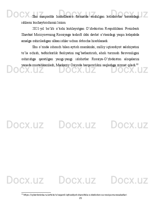 Shu   maqsadda   hududlararo   formatda   erishilgan   kelishuvlar   borasidagi
ishlarni kuchaytirishimiz lozim.
2021-yil   bo’lib   o’tishi   kutilayotgan   O’zbekiston   Respublikasi   Prezidenti
Shavkat   Mirziyoevning   Rossiyaga   tashrifi   ikki   davlat   o’rtasidagi   yaqin   kelajakda
amalga oshiriladigan ulkan ishlar uchun debocha hisoblanadi.
Shu o’rinda ishonch bilan aytish mumkinki, milliy iqtisodiyot  salohiyatini
to’la   ochish,   tadbirkorlik   faoliyatini   rag’batlantirish,   aholi   turmush   farovonligini
oshirishga   qaratilgan   yangi-yangi   islohotlar   Rossiya-O’zbekiston   aloqalarini
yanada mustahkamlash, Markaziy Osiyoda barqarorlikni saqlashga xizmat qiladi. 12
12
 https://cyberleninka.ru/article/n/raqamli-iqtisodiyot-sharoitida-o-zbekiston-va-rossiya-munosabatlari
21 