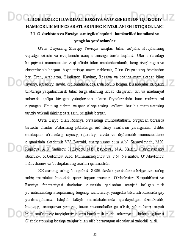 II BOB HOZIRGI DAVRDAGI ROSSIYA VA O’ZBEKISTON IQTISODIY
HAMKORLIK MUNOSABATLARINING RIVOJLANISH ISTIQBOLLARI
2.1.   O’zbekiston va Rossiya strategik aloqalari: hamkorlik dinamikasi va
yangicha yondashuvlar
O’rta   Osiyoning   Sharqiy   Yevropa   xalqlari   bilan   xo’jalik   aloqalarining
vujudga   kelishi   va   rivojlanishi   uzoq   o’tmishga   borib   taqaladi.   Ular   o’rtasidagi
ko’pqirrali   munosabatlar   vaqt   o’tishi   bilan   mustahkamlanib,   keng   rivojlangan   va
chuqurlashib   borgan.  Agar   tarixga   nazar   tashlasak,   O’rta   Osiyo   uzoq   davrlardan
beri   Eron,  Arabiston,   Hindiston,   Kavkaz,   Rossiya   va   boshqa   mamlakatlar   bilan
siyosiy, iqtisodiy, savdo, diplomatik aloqalarda bo’lib kelgan. Bu aloqalar xalqlarni
bir-biriga   yaqinlashtirish   bilan   birga   ularning   ishlab   chiqarish,   fan   va   madaniyat
sohasida   qo’lga   kiritgan   yutuqlaridan   o’zaro   foydalanishda   ham   muhim   rol
o’ynagan.   Shuning   uchun   xalqaro   aloqalarning   ko’lami   har   bir   mamlakatning
tarixiy yuksalishining darajasini belgilab bergan.
O’rta   Osiyo   bilan   Rossiya   o’rtasidagi   munosabatlarni   o’rganish   borasida
tarixchi   olimlar   o’zlarining   jabhalarga   oid   ilmiy   asarlarini   yaratganlar.   Ushbu
mintaqalar   o’rtasidagi   siyosiy,   iqtisodiy,   savdo   va   diplomatik   munosabatlarni
o’rganishda   akademik   V.V.   Bartold,   sharqshunos   olim  A.N.   Samoylovich,   M.K.
Rojkova,   A.S.   Sadikov,   H.Ziyoev,   N.B.   Baykova,   N.A.   Xalfin,   «Turkestanskiy
sbornik»,   X.Gulomov,   A.R.   Muhammadjonov   va   T.N.   Ne’matov,   O’.Mavlonov,
I.Ravshanov va boshqalarning asarlari qimmatlidir.
XX   asrning   so’ngi   bosqichida   SSSR   davlati   parchalanib   ketgandan   so’ng
sobiq   mamlakat   hududida   qaror   topgan   mustaqil   O’zbekiston   Respublikasi   va
Rossiya   federatsiyasi   davlatlari   o’rtasida   qadimdan   mavjud   bo’lgan   turli
yo’nalishlardagi aloqalarning bugungi zamonaviy, yangicha takomili xususida gap
yuritmoqchimiz.   Istiqlol   tufayli   mamlakatimizda   qurilayotgan   demokratik,
huquqiy,   insonparvar   jamiyat,   bozor   munosabatlariga   o’tish,   jahon   hamjamiyati
bilan mafkuraviy tazyiqlarsiz o’zaro hamkorlik qilish imkoniyati – bularning barisi
O’zbekistonning boshqa xalqlar bilan olib borayotgan aloqalarini xalqchil qildi.
22 