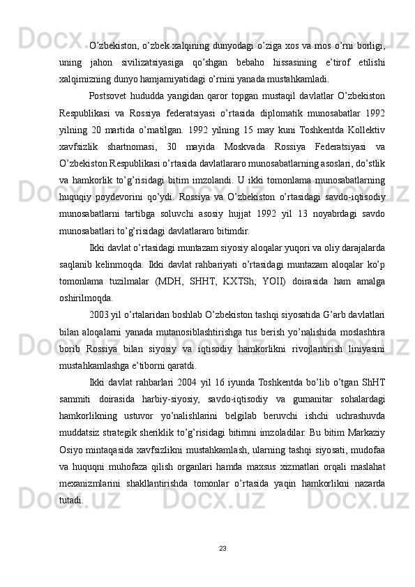 O’zbekiston, o’zbek xalqining dunyodagi  o’ziga xos va  mos  o’rni  borligi,
uning   jahon   sivilizatsiyasiga   qo’shgan   bebaho   hissasining   e’tirof   etilishi
xalqimizning dunyo hamjamiyatidagi o’rnini yanada mustahkamladi.
Postsovet   hududda   yangidan   qaror   topgan   mustaqil   davlatlar   O’zbekiston
Respublikasi   va   Rossiya   federatsiyasi   o’rtasida   diplomatik   munosabatlar   1992
yilning   20   martida   o’rnatilgan.   1992   yilning   15   may   kuni   Toshkentda   Kollektiv
xavfsizlik   shartnomasi,   30   mayida   Moskvada   Rossiya   Federatsiyasi   va
O’zbekiston Respublikasi o’rtasida davlatlararo munosabatlarning asoslari, do’stlik
va   hamkorlik   to’g’risidagi   bitim   imzolandi.   U   ikki   tomonlama   munosabatlarning
huquqiy   poydevorini   qo’ydi.   Rossiya   va   O’zbekiston   o’rtasidagi   savdo-iqtisodiy
munosabatlarni   tartibga   soluvchi   asosiy   hujjat   1992   yil   13   noyabrdagi   savdo
munosabatlari to’g’risidagi davlatlararo bitimdir.
Ikki davlat o’rtasidagi muntazam siyosiy aloqalar yuqori va oliy darajalarda
saqlanib   kelinmoqda.   Ikki   davlat   rahbariyati   o’rtasidagi   muntazam   aloqalar   ko’p
tomonlama   tuzilmalar   (MDH,   SHHT,   KXTSh,   YOII)   doirasida   ham   amalga
oshirilmoqda. 
2003 yil o’rtalaridan boshlab O’zbekiston tashqi siyosatida G’arb davlatlari
bilan   aloqalarni   yanada   mutanosiblashtirishga   tus   berish   yo’nalishida   moslashtira
borib   Rossiya   bilan   siyosiy   va   iqtisodiy   hamkorlikni   rivojlantirish   liniyasini
mustahkamlashga e’tiborni qaratdi.
Ikki   davlat   rahbarlari   2004   yil   16   iyunda  Toshkentda   bo’lib   o’tgan   ShHT
sammiti   doirasida   harbiy-siyosiy,   savdo-iqtisodiy   va   gumanitar   sohalardagi
hamkorlikning   ustuvor   yo’nalishlarini   belgilab   beruvchi   ishchi   uchrashuvda
muddatsiz strategik sheriklik to’g’risidagi bitimni imzoladilar. Bu bitim Markaziy
Osiyo mintaqasida  xavfsizlikni  mustahkamlash, ularning tashqi  siyosati, mudofaa
va   huquqni   muhofaza   qilish   organlari   hamda   maxsus   xizmatlari   orqali   maslahat
mexanizmlarini   shakllantirishda   tomonlar   o’rtasida   yaqin   hamkorlikni   nazarda
tutadi.
23 