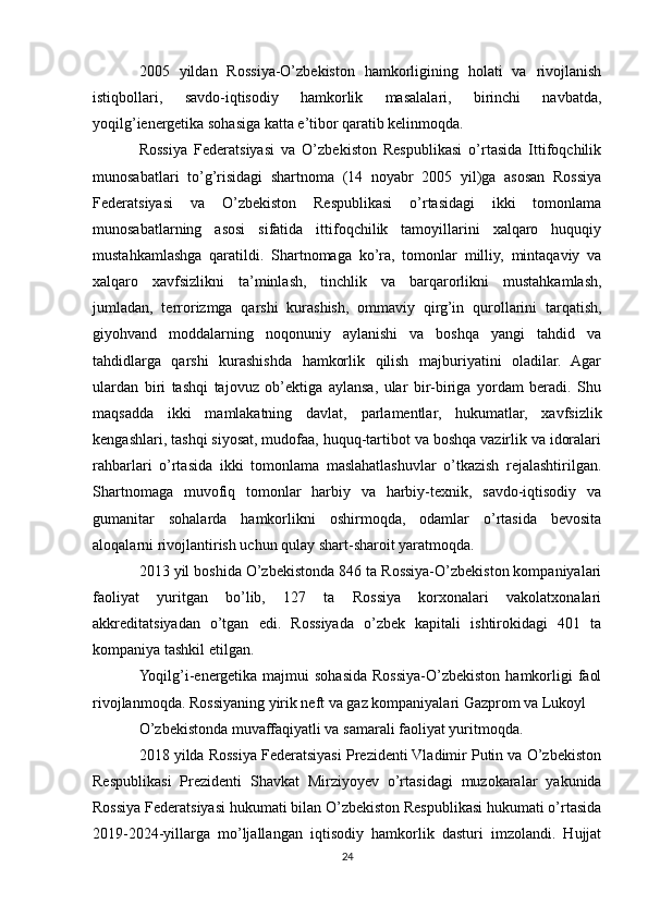 2005   yildan   Rossiya-O’zbekiston   hamkorligining   holati   va   rivojlanish
istiqbollari,   savdo-iqtisodiy   hamkorlik   masalalari,   birinchi   navbatda,
yoqilg’ienergetika sohasiga katta e’tibor qaratib kelinmoqda.
Rossiya   Federatsiyasi   va   O’zbekiston   Respublikasi   o’rtasida   Ittifoqchilik
munosabatlari   to’g’risidagi   shartnoma   (14   noyabr   2005   yil)ga   asosan   Rossiya
Federatsiyasi   va   O’zbekiston   Respublikasi   o’rtasidagi   ikki   tomonlama
munosabatlarning   asosi   sifatida   ittifoqchilik   tamoyillarini   xalqaro   huquqiy
mustahkamlashga   qaratildi.   Shartnomaga   ko’ra,   tomonlar   milliy,   mintaqaviy   va
xalqaro   xavfsizlikni   ta’minlash,   tinchlik   va   barqarorlikni   mustahkamlash,
jumladan,   terrorizmga   qarshi   kurashish,   ommaviy   qirg’in   qurollarini   tarqatish,
giyohvand   moddalarning   noqonuniy   aylanishi   va   boshqa   yangi   tahdid   va
tahdidlarga   qarshi   kurashishda   hamkorlik   qilish   majburiyatini   oladilar.   Agar
ulardan   biri   tashqi   tajovuz   ob’ektiga   aylansa,   ular   bir-biriga   yordam   beradi.   Shu
maqsadda   ikki   mamlakatning   davlat,   parlamentlar,   hukumatlar,   xavfsizlik
kengashlari, tashqi siyosat, mudofaa, huquq-tartibot va boshqa vazirlik va idoralari
rahbarlari   o’rtasida   ikki   tomonlama   maslahatlashuvlar   o’tkazish   rejalashtirilgan.
Shartnomaga   muvofiq   tomonlar   harbiy   va   harbiy-texnik,   savdo-iqtisodiy   va
gumanitar   sohalarda   hamkorlikni   oshirmoqda,   odamlar   o’rtasida   bevosita
aloqalarni rivojlantirish uchun qulay shart-sharoit yaratmoqda.
2013 yil boshida O’zbekistonda 846 ta Rossiya-O’zbekiston kompaniyalari
faoliyat   yuritgan   bo’lib,   127   ta   Rossiya   korxonalari   vakolatxonalari
akkreditatsiyadan   o’tgan   edi.   Rossiyada   o’zbek   kapitali   ishtirokidagi   401   ta
kompaniya tashkil etilgan.
Yoqilg’i-energetika  majmui  sohasida  Rossiya-O’zbekiston  hamkorligi   faol
rivojlanmoqda. Rossiyaning yirik neft va gaz kompaniyalari Gazprom va Lukoyl
O’zbekistonda muvaffaqiyatli va samarali faoliyat yuritmoqda.
2018 yilda Rossiya Federatsiyasi Prezidenti Vladimir Putin va O’zbekiston
Respublikasi   Prezidenti   Shavkat   Mirziyoyev   o’rtasidagi   muzokaralar   yakunida
Rossiya Federatsiyasi hukumati bilan O’zbekiston Respublikasi hukumati o’rtasida
2019-2024-yillarga   mo’ljallangan   iqtisodiy   hamkorlik   dasturi   imzolandi.   Hujjat
24 
