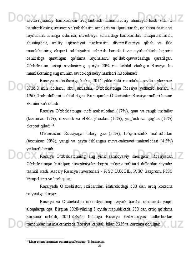 savdo-iqtisodiy   hamkorlikni   rivojlantirish   uchun   asosiy   ahamiyat   kasb   etdi.   U
hamkorlikning ustuvor yo’nalishlarini aniqlash va ilgari surish, qo’shma dastur va
loyihalarni   amalga   oshirish,   investisiya   sohasidagi   hamkorlikni   chuqurlashtirish,
shuningdek,   milliy   iqtisodiyot   tuzilmasini   diversifikatsiya   qilish   va   ikki
mamlakatning   eksport   salohiyatini   oshirish   hamda   tovar   ayirboshlash   hajmini
oshirishga   qaratilgan   qo’shma   loyihalarni   qo’llab-quvvatlashga   qaratilgan.
O’zbekiston   tashqi   savdosining   qariyb   20%   ini   tashkil   etadigan   Rossiya   bu
mamlakatning eng muhim savdo-iqtisodiy hamkori hisoblanadi.
Rossiya   statistikasiga   ko’ra,   2016   yilda   ikki   mamlakat   savdo   aylanmasi
2726,0   mln   dollarni,   shu   jumladan,   O’zbekistonga   Rossiya   yetkazib   berishi   -
1965,0 mln dollarni tashkil etgan. Bu raqamlar O’zbekiston Rossiya mollari bozori
ekanini ko’rsatadi. 
Rossiya   O’zbekistonga:   neft   mahsulotlari   (17%),   qora   va   rangli   metallar
(taxminan   17%),   mexanik   va   elektr   jihozlari   (15%),   yog’och   va   qog’oz   (15%)
eksport qiladi. 13
O’zbekiston   Rossiyaga:   tabiiy   gaz   (32%),   to’qimachilik   mahsulotlari
(taxminan   20%),   yangi   va   qayta   ishlangan   meva-sabzavot   mahsulotlari   (4,5%)
yetkazib beradi.
Rossiya   O’zbekistonning   eng   yirik   sarmoyaviy   sherigidir.   Rossiyadan
O’zbekistonga   kiritilgan   investisiyalar   hajmi   to’qqiz   milliard   dollardan   ziyodni
tashkil etadi. Asosiy Rossiya investorlari - PJSC LUKOIL, PJSC Gazprom, PJSC
Vimpelcom va boshqalar.
Rossiyada   O’zbekiston   rezidentlari   ishtirokidagi   600   dan   ortiq   korxona
ro’yxatga olingan.
Rossiya   va   O’zbekiston   iqtisodiyotning   deyarli   barcha   sohalarida   yaqin
aloqalarga ega. Birgina 2020-yilning 8 oyida respublikada 200 dan ortiq qo’shma
korxona   ochildi,   2021-dekabr   holatiga   Rossiya   Federatsiyasi   tadbirkorlari
tomonidan mamlakatimizda Rossiya kapitali bilan 2335 ta korxona ochilgan.
13
  Межгосударственные отношения России и Узбекистана.
25 