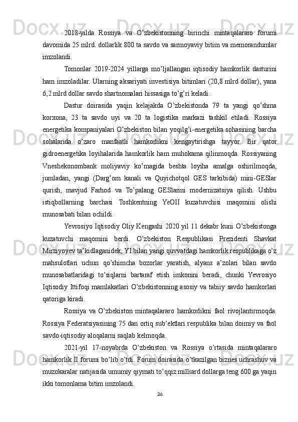 2018-yilda   Rossiya   va   O’zbekistonning   birinchi   mintaqalararo   forumi
davomida 25 mlrd. dollarlik 800 ta savdo va sarmoyaviy bitim va memorandumlar
imzolandi.
Tomonlar   2019-2024   yillarga   mo’ljallangan   iqtisodiy   hamkorlik   dasturini
ham imzoladilar. Ularning aksariyati investisiya bitimlari (20,8 mlrd dollar), yana
6,2 mlrd dollar savdo shartnomalari hissasiga to’g’ri keladi.
Dastur   doirasida   yaqin   kelajakda   O’zbekistonda   79   ta   yangi   qo’shma
korxona,   23   ta   savdo   uyi   va   20   ta   logistika   markazi   tashkil   etiladi.   Rossiya
energetika kompaniyalari O’zbekiston bilan yoqilg’i-energetika sohasining barcha
sohalarida   o’zaro   manfaatli   hamkorlikni   kengaytirishga   tayyor.   Bir   qator
gidroenergetika   loyihalarida   hamkorlik   ham   muhokama   qilinmoqda.   Rossiyaning
Vneshekonombank   moliyaviy   ko’magida   beshta   loyiha   amalga   oshirilmoqda,
jumladan,   yangi   (Darg’om   kanali   va   Quyichotqol   GES   tarkibida)   mini-GESlar
qurish,   mavjud   Farhod   va   To’palang   GESlarini   modernizatsiya   qilish.   Ushbu
istiqbollarning   barchasi   Toshkentning   YeOII   kuzatuvchisi   maqomini   olishi
munosabati bilan ochildi.
Yevrosiyo Iqtisodiy Oliy Kengashi 2020 yil 11 dekabr kuni O’zbekistonga
kuzatuvchi   maqomini   berdi.   O’zbekiston   Respublikasi   Prezidenti   Shavkat
Mirziyoyev ta’kidlaganidek, YI bilan yangi quvvatdagi hamkorlik respublikaga o’z
mahsulotlari   uchun   qo’shimcha   bozorlar   yaratish,   alyans   a’zolari   bilan   savdo
munosabatlaridagi   to’siqlarni   bartaraf   etish   imkonini   beradi,   chunki   Yevrosiyo
Iqtisodiy Ittifoqi mamlakatlari O’zbekistonning asosiy va tabiiy savdo hamkorlari
qatoriga kiradi.
Rossiya   va   O’zbekiston   mintaqalararo   hamkorlikni   faol   rivojlantirmoqda.
Rossiya Federatsiyasining 75 dan ortiq sub’ektlari respublika bilan doimiy va faol
savdo-iqtisodiy aloqalarni saqlab kelmoqda.
2021-yil   17-noyabrda   O’zbekiston   va   Rossiya   o’rtasida   mintaqalararo
hamkorlik II forumi bo’lib o’tdi. Forum doirasida o’tkazilgan biznes uchrashuv va
muzokaralar natijasida umumiy qiymati to’qqiz milliard dollarga teng 600 ga yaqin
ikki tomonlama bitim imzolandi.
26 