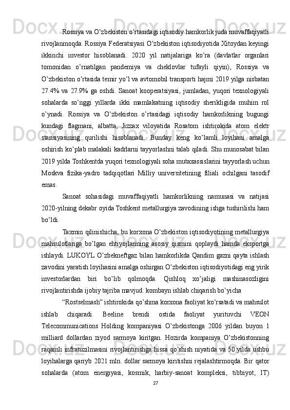 Rossiya va O’zbekiston o’rtasidagi iqtisodiy hamkorlik juda muvaffaqiyatli
rivojlanmoqda. Rossiya Federatsiyasi O’zbekiston iqtisodiyotida Xitoydan keyingi
ikkinchi   investor   hisoblanadi.   2020   yil   natijalariga   ko’ra   (davlatlar   organlari
tomonidan   o’rnatilgan   pandemiya   va   cheklovlar   tufayli   qiyin),   Rossiya   va
O’zbekiston o’rtasida temir yo’l va avtomobil transporti hajmi 2019 yilga nisbatan
27.4%   va   27.9%   ga   oshdi.   Sanoat   kooperatsiyasi,   jumladan,   yuqori   texnologiyali
sohalarda   so’nggi   yillarda   ikki   mamlakatning   iqtisodiy   sherikligida   muhim   rol
o’ynadi.   Rossiya   va   O’zbekiston   o’rtasidagi   iqtisodiy   hamkorlikning   bugungi
kundagi   flagmani,   albatta,   Jizzax   viloyatida   Rosatom   ishtirokida   atom   elektr
stansiyasining   qurilishi   hisoblanadi.   Bunday   keng   ko’lamli   loyihani   amalga
oshirish ko’plab malakali kadrlarni tayyorlashni talab qiladi. Shu munosabat bilan
2019 yilda Toshkentda yuqori texnologiyali soha mutaxassislarini tayyorlash uchun
Moskva   fizika-yadro   tadqiqotlari   Milliy   universitetining   filiali   ochilgani   tasodif
emas.
Sanoat   sohasidagi   muvaffaqiyatli   hamkorlikning   namunasi   va   natijasi
2020-yilning dekabr oyida Toshkent metallurgiya zavodining ishga tushirilishi ham
bo’ldi.
Taxmin qilinishicha, bu korxona O’zbekiston iqtisodiyotining metallurgiya
mahsulotlariga   bo’lgan   ehtiyojlarining   asosiy   qismini   qoplaydi   hamda   eksportga
ishlaydi. LUKOYL O’zbekneftgaz bilan hamkorlikda Qandim gazni qayta ishlash
zavodini yaratish loyihasini amalga oshirgan O’zbekiston iqtisodiyotidagi eng yirik
investorlardan   biri   bo’lib   qolmoqda.   Qishloq   xo’jaligi   mashinasozligini
rivojlantirishda ijobiy tajriba mavjud: kombayn ishlab chiqarish bo’yicha
“Rostselmash” ishtirokida qo’shma korxona faoliyat ko’rsatadi va mahsulot
ishlab   chiqaradi.   Beeline   brendi   ostida   faoliyat   yurituvchi   VEON
Telecommunications   Holding   kompaniyasi   O’zbekistonga   2006   yildan   buyon   1
milliard   dollardan   ziyod   sarmoya   kiritgan.   Hozirda   kompaniya   O’zbekistonning
raqamli infratuzilmasini rivojlantirishga hissa qo’shish niyatida va 50 yilda ushbu
loyihalarga qariyb 2021 mln. dollar sarmoya kiritishni rejalashtirmoqda. Bir qator
sohalarda   (atom   energiyasi,   kosmik,   harbiy-sanoat   kompleksi,   tibbiyot,   IT)
27 