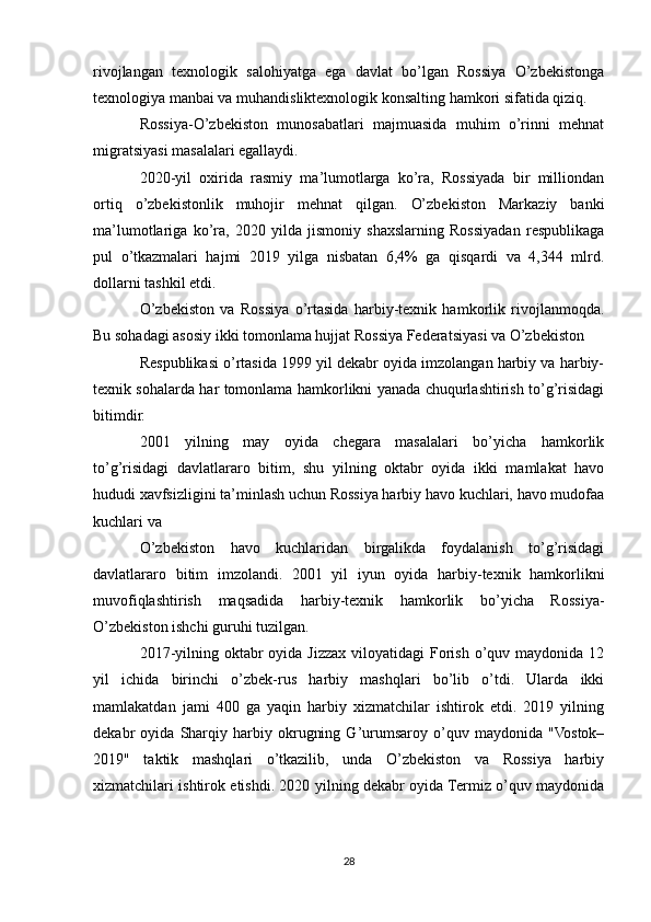 rivojlangan   texnologik   salohiyatga   ega   davlat   bo’lgan   Rossiya   O’zbekistonga
texnologiya manbai va muhandisliktexnologik konsalting hamkori sifatida qiziq.
Rossiya-O’zbekiston   munosabatlari   majmuasida   muhim   o’rinni   mehnat
migratsiyasi masalalari egallaydi.
2020-yil   oxirida   rasmiy   ma’lumotlarga   ko’ra,   Rossiyada   bir   milliondan
ortiq   o’zbekistonlik   muhojir   mehnat   qilgan.   O’zbekiston   Markaziy   banki
ma’lumotlariga   ko’ra,   2020   yilda   jismoniy   shaxslarning   Rossiyadan   respublikaga
pul   o’tkazmalari   hajmi   2019   yilga   nisbatan   6,4%   ga   qisqardi   va   4,344   mlrd.
dollarni tashkil etdi.
O’zbekiston   va   Rossiya   o’rtasida   harbiy-texnik   hamkorlik   rivojlanmoqda.
Bu sohadagi asosiy ikki tomonlama hujjat Rossiya Federatsiyasi va O’zbekiston
Respublikasi o’rtasida 1999 yil dekabr oyida imzolangan harbiy va harbiy-
texnik sohalarda har tomonlama hamkorlikni yanada chuqurlashtirish to’g’risidagi
bitimdir.
2001   yilning   may   oyida   chegara   masalalari   bo’yicha   hamkorlik
to’g’risidagi   davlatlararo   bitim,   shu   yilning   oktabr   oyida   ikki   mamlakat   havo
hududi xavfsizligini ta’minlash uchun Rossiya harbiy havo kuchlari, havo mudofaa
kuchlari va
O’zbekiston   havo   kuchlaridan   birgalikda   foydalanish   to’g’risidagi
davlatlararo   bitim   imzolandi.   2001   yil   iyun   oyida   harbiy-texnik   hamkorlikni
muvofiqlashtirish   maqsadida   harbiy-texnik   hamkorlik   bo’yicha   Rossiya-
O’zbekiston ishchi guruhi tuzilgan.
2017-yilning oktabr  oyida Jizzax  viloyatidagi  Forish  o’quv maydonida 12
yil   ichida   birinchi   o’zbek-rus   harbiy   mashqlari   bo’lib   o’tdi.   Ularda   ikki
mamlakatdan   jami   400   ga   yaqin   harbiy   xizmatchilar   ishtirok   etdi.   2019   yilning
dekabr   oyida   Sharqiy   harbiy   okrugning   G’urumsaroy   o’quv   maydonida   "Vostok–
2019"   taktik   mashqlari   o’tkazilib,   unda   O’zbekiston   va   Rossiya   harbiy
xizmatchilari ishtirok etishdi. 2020 yilning dekabr oyida Termiz o’quv maydonida
28 