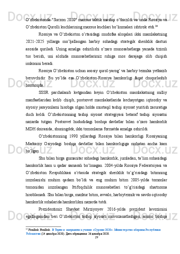 O’zbekistonda "Surxon 2020" maxsus taktik mashqi o’tkazildi va unda Rossiya va
O’zbekiston Qurolli kuchlarining maxsus kuchlari bo’linmalari ishtirok etdi. 14
Rossiya   va   O’zbekiston   o’rtasidagi   mudofaa   aloqalari   ikki   mamlakatning
2021-2025   yillarga   mo’ljallangan   harbiy   sohadagi   strategik   sheriklik   dasturi
asosida   quriladi.   Uning   amalga   oshirilishi   o’zaro   munosabatlarga   yanada   tizimli
tus   berish,   uni   alohida   munosabatlarimiz   ruhiga   mos   darajaga   olib   chiqish
imkonini beradi.
Rossiya O’zbekiston uchun asosiy qurol-yarog’ va harbiy texnika yetkazib
beruvchidir.   Bu   yo’lda   esa   O’zbekiston-Rossiya   hamkorligi   faqat   chuqurlashib
bormoqda.
SSSR   parchalanib   ketgandan   keyin   O’zbekiston   mamlakatning   milliy
manfaatlaridan   kelib   chiqib,   postsovet   mamlakatlarida   kechayotgan   iqtisodiy   va
siyosiy jarayonlarni hisobga olgan holda mustaqil tashqi siyosat yuritish zaruratiga
duch   keldi.   O’zbekistonning   tashqi   siyosat   strategiyasi   betaraf   tashqi   siyosatni
nazarda   tutgan.   Postsovet   hududidagi   boshqa   davlatlar   bilan   o’zaro   hamkorlik
MDH doirasida, shuningdek, ikki tomonlama formatda amalga oshirildi.
O’zbekistonning   1990   yillardagi   Rossiya   bilan   hamkorligi   Rossiyaning
Markaziy   Osiyodagi   boshqa   davlatlar   bilan   hamkorligiga   nisbatan   ancha   kam
bo’lgan. 
Shu bilan birga gumanitar sohadagi hamkorlik, jumladan, ta’lim sohasidagi
hamkorlik  ham  u  qadar  samarali   bo’lmagan.  2004-yilda  Rossiya  Federatsiyasi  va
O’zbekiston   Respublikasi   o’rtasida   strategik   sheriklik   to’g’risidagi   bitimning
imzolanishi   muhim   qadam   bo’ldi   va   eng   muhim   bitim   2005-yilda   tomonlar
tomonidan   imzolangan   Ittifoqchilik   munosabatlari   to’g’risidagi   shartnoma
hisoblanadi. Shu bilan birga, mazkur bitim, avvalo, harbiytexnik va savdo-iqtisodiy
hamkorlik sohalarida hamkorlikni nazarda tutdi.
Prezidentimiz   Shavkat   Mirziyoyev   2016-yilda   prezident   lavozimini
egallaganidan   beri   O’zbekiston   tashqi   siyosati   muvozanatlashgan,   ammo   boshqa
14
  Fozilbek Fozilbek.  В Термезе завершилось учение «Сурхон-2020» .  Министерство обороны Республики
Узбекистан  (14 декабря 2020). Дата обращения: 26 декабря 2020.
29 