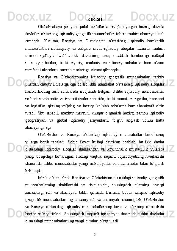 KIRISH
Globalizatsiya   jarayoni   jadal   sur’atlarda   rivojlanayotgan   hozirgi   davrda
davlatlar o’rtasidagi iqtisodiy geografik munosabatlar tobora muhim ahamiyat kasb
etmoqda.   Xususan,   Rossiya   va   O’zbekiston   o’rtasidagi   iqtisodiy   hamkorlik
munosabatlari   mintaqaviy   va   xalqaro   savdo-iqtisodiy   aloqalar   tizimida   muhim
o’rinni   egallaydi.   Ushbu   ikki   davlatning   uzoq   muddatli   hamkorligi   nafaqat
iqtisodiy   jihatdan,   balki   siyosiy,   madaniy   va   ijtimoiy   sohalarda   ham   o’zaro
manfaatli aloqalarni mustahkamlashga xizmat qilmoqda.
Rossiya   va   O’zbekistonning   iqtisodiy   geografik   munosabatlari   tarixiy
jihatdan chuqur  ildizlarga ega bo’lib, ikki mamlakat  o’rtasidagi  iqtisodiy aloqalar
hamkorlikning   turli   sohalarida   rivojlanib   kelgan.   Ushbu   iqtisodiy   munosabatlar
nafaqat  savdo-sotiq va  investitsiyalar  sohasida,  balki  sanoat,  energetika,  transport
va   logistika,   qishloq   xo’jaligi   va   boshqa   ko’plab   sohalarda   ham   ahamiyatli   o’rin
tutadi.   Shu   sababli,   mazkur   mavzuni   chuqur   o’rganish   hozirgi   zamon   iqtisodiy
geografiyasi   va   global   iqtisodiy   jarayonlarni   to’g’ri   anglash   uchun   katta
ahamiyatga ega.
O’zbekiston   va   Rossiya   o’rtasidagi   iqtisodiy   munosabatlar   tarixi   uzoq
yillarga   borib   taqaladi.   Sobiq   Sovet   Ittifoqi   davridan   boshlab,   bu   ikki   davlat
o’rtasidagi   iqtisodiy   aloqalar   shakllangan   va   keyinchalik   mustaqillik   yillarida
yangi   bosqichga   ko’tarilgan.   Hozirgi   vaqtda,   raqamli   iqtisodiyotning   rivojlanishi
sharoitida   ushbu   munosabatlar   yangi   imkoniyatlar   va   muammolar   bilan   to’qnash
kelmoqda.
Mazkur kurs ishida Rossiya va O’zbekiston o’rtasidagi iqtisodiy geografik
munosabatlarning   shakllanishi   va   rivojlanishi,   shuningdek,   ularning   hozirgi
zamondagi   roli   va   ahamiyati   tahlil   qilinadi.   Birinchi   bobda   xalqaro   iqtisodiy
geografik   munosabatlarning   umumiy   roli   va   ahamiyati,   shuningdek,   O’zbekiston
va   Rossiya   o’rtasidagi   iqtisodiy   munosabatlarning   tarixi   va   ularning   o’rnatilishi
haqida   so’z   yuritiladi.   Shuningdek,   raqamli   iqtisodiyot   sharoitida   ushbu   davlatlar
o’rtasidagi munosabatlarning yangi qirralari o’rganiladi.
3 