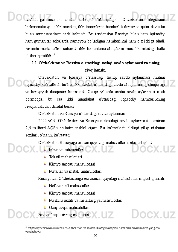 davlatlarga   nisbatan   ancha   ochiq   bo’lib   qolgan.   O’zbekiston   integrasion
birlashmalarga qo’shilmasdan, ikki tomonlama hamkorlik doirasida qator davlatlar
bilan   munosabatlarni   jadallashtirdi.   Bu   tendensiya   Rossiya   bilan   ham   iqtisodiy,
ham   gumanitar   sohalarda  namoyon  bo’ladigan  hamkorlikni  ham  o’z  ichiga  oladi.
Birinchi   marta  ta’lim   sohasida  ikki   tomonlama  aloqalarni   mustahkamlashga  katta
e’tibor qaratildi. 15
2.2. O’zbekiston va Rossiya o’rtasidagi tashqi savdo aylanmasi va uning
rivojlanishi
O’zbekiston   va   Rossiya   o’rtasidagi   tashqi   savdo   aylanmasi   muhim
iqtisodiy ko’rsatkich bo’lib, ikki davlat  o’rtasidagi  savdo aloqalarining chuqurligi
va   kengayish   darajasini   ko’rsatadi.   Oxirgi   yillarda   ushbu   savdo   aylanmasi   o’sib
bormoqda,   bu   esa   ikki   mamlakat   o’rtasidagi   iqtisodiy   hamkorlikning
rivojlanishidan dalolat beradi.
O’zbekiston va Rossiya o’rtasidagi savdo aylanmasi
2022   yilda   O’zbekiston   va   Rossiya   o’rtasidagi   savdo   aylanmasi   taxminan
2,6   milliard  AQSh   dollarini   tashkil   etgan.   Bu   ko’rsatkich   oldingi   yilga   nisbatan
sezilarli o’sishni ko’rsatadi.
O’zbekiston Rossiyaga asosan quyidagi mahsulotlarni eksport qiladi:
Meva va sabzavotlar
Tekstil mahsulotlari
Kimyo sanoati mahsulotlari
Metallar va metall mahsulotlari
Rossiyadan O’zbekistonga esa asosan quyidagi mahsulotlar import qilinadi:
Neft va neft mahsulotlari
Kimyo sanoati mahsulotlari
Mashinasozlik va metallurgiya mahsulotlari
Oziq-ovqat mahsulotlari
Savdo aloqalarining rivojlanishi
15
 https://cyberleninka.ru/article/n/o-zbekiston-va-rossiya-strategik-aloqalari-hamkorlik-dinamikasi-va-yangicha-
yondashuvlar
30 