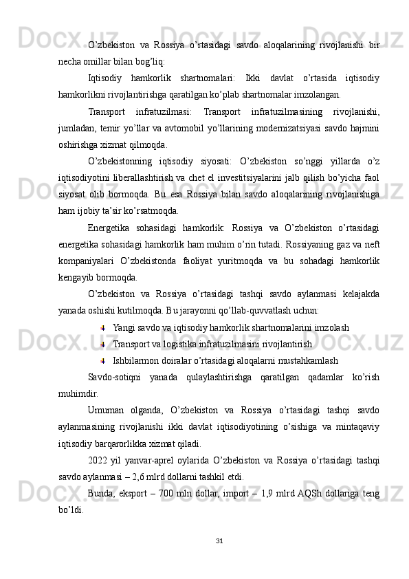 O’zbekiston   va   Rossiya   o’rtasidagi   savdo   aloqalarining   rivojlanishi   bir
necha omillar bilan bog’liq:
Iqtisodiy   hamkorlik   shartnomalari:   Ikki   davlat   o’rtasida   iqtisodiy
hamkorlikni rivojlantirishga qaratilgan ko’plab shartnomalar imzolangan.
Transport   infratuzilmasi:   Transport   infratuzilmasining   rivojlanishi,
jumladan, temir yo’llar va avtomobil yo’llarining modernizatsiyasi  savdo hajmini
oshirishga xizmat qilmoqda.
O’zbekistonning   iqtisodiy   siyosati:   O’zbekiston   so’nggi   yillarda   o’z
iqtisodiyotini liberallashtirish va chet  el investitsiyalarini jalb qilish bo’yicha faol
siyosat   olib   bormoqda.   Bu   esa   Rossiya   bilan   savdo   aloqalarining   rivojlanishiga
ham ijobiy ta’sir ko’rsatmoqda.
Energetika   sohasidagi   hamkorlik:   Rossiya   va   O’zbekiston   o’rtasidagi
energetika sohasidagi hamkorlik ham muhim o’rin tutadi. Rossiyaning gaz va neft
kompaniyalari   O’zbekistonda   faoliyat   yuritmoqda   va   bu   sohadagi   hamkorlik
kengayib bormoqda.
O’zbekiston   va   Rossiya   o’rtasidagi   tashqi   savdo   aylanmasi   kelajakda
yanada oshishi kutilmoqda. Bu jarayonni qo’llab-quvvatlash uchun:
Yangi savdo va iqtisodiy hamkorlik shartnomalarini imzolash
Transport va logistika infratuzilmasini rivojlantirish
Ishbilarmon doiralar o’rtasidagi aloqalarni mustahkamlash
Savdo-sotiqni   yanada   qulaylashtirishga   qaratilgan   qadamlar   ko’rish
muhimdir.
Umuman   olganda,   O’zbekiston   va   Rossiya   o’rtasidagi   tashqi   savdo
aylanmasining   rivojlanishi   ikki   davlat   iqtisodiyotining   o’sishiga   va   mintaqaviy
iqtisodiy barqarorlikka xizmat qiladi.
2022   yil   yanvar-aprel   oylarida   O’zbekiston   va   Rossiya   o’rtasidagi   tashqi
savdo aylanmasi – 2,6 mlrd dollarni tashkil etdi.
Bunda,   eksport   –   700   mln   dollar,   import   –   1,9   mlrd  AQSh   dollariga   teng
bo’ldi.
31 