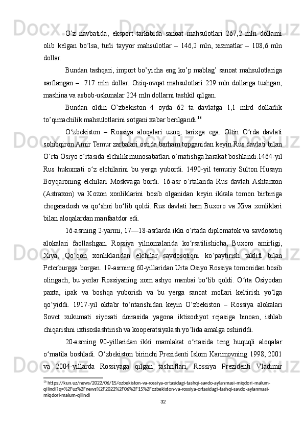 O’z   navbatida,   eksport   tarkibida   sanoat   mahsulotlari   267,2   mln   dollarni
olib   kelgan   bo’lsa,   turli   tayyor   mahsulotlar   –   146,2   mln,   xizmatlar   –   108,6   mln
dollar.
Bundan tashqari, import bo’yicha eng ko’p mablag’ sanoat  mahsulotlariga
sarflangan  –     717   mln  dollar.   Oziq-ovqat   mahsulotlari   229   mln  dollarga   tushgan,
mashina va asbob-uskunalar 224 mln dollarni tashkil qilgan.
Bundan   oldin   O’zbekiston   4   oyda   62   ta   davlatga   1,1   mlrd   dollarlik
to’qimachilik mahsulotlarini sotgani xabar berilgandi. 16
O zbekiston   –   Rossiya   aloqalari   uzoq,   tarixga   ega.   Oltin   O rda   davlatiʻ ʻ
sohibqiron Amir Temur zarbalari ostida barham topganidan keyin Rus davlati bilan
O rta Osiyo o rtasida elchilik munosabatlari o rnatishga harakat boshlandi.1464-yil	
ʻ ʻ ʻ
Rus   hukumati   o z   elchilarini   bu   yerga   yubordi.   1490-yil   temuriy   Sulton   Husayn	
ʻ
Boyqaroning   elchilari   Moskvaga   bordi.   16-asr   o rtalarida   Rus   davlati  Ashtarxon	
ʻ
(Astraxon)   va   Kozon   xonliklarini   bosib   olganidan   keyin   ikkala   tomon   birbiriga
chegaradosh   va   qo shni   bo lib  qoldi.  Rus   davlati   ham   Buxoro   va  Xiva   xonliklari	
ʻ ʻ
bilan aloqalardan manfaatdor edi.
16-asrning 2-yarmi, 17—18-asrlarda ikki o rtada diplomatok va savdosotiq	
ʻ
alokalari   faollashgan.   Rossiya   yilnomalarida   ko rsatilishicha,   Buxoro   amirligi,
ʻ
Xiva,   Qo qon   xonliklaridan   elchilar   savdosotiqni   ko paytirish   taklifi   bilan	
ʻ ʻ
Peterburgga borgan. 19-asrning 60-yillaridan Urta Osiyo Rossiya tomonidan bosib
olingach,   bu   yerlar   Rossiyaning   xom   ashyo   manbai   bo lib   qoldi.   O rta   Osiyodan	
ʻ ʻ
paxta,   ipak   va   boshqa   yuborish   va   bu   yerga   sanoat   mollari   keltirish   yo lga	
ʻ
qo yiddi.   1917-yil   oktabr   to ntarishidan   keyin   O zbekiston   –   Rossiya   alokalari	
ʻ ʻ ʻ
Sovet   xukumati   siyosati   doirasida   yagona   iktisodiyot   rejasiga   binoan,   ishlab
chiqarishni ixtisoslashtirish va kooperatsiyalash yo lida amalga oshiriddi.	
ʻ
20-asrning   90-yillaridan   ikki   mamlakat   o rtasida   teng   huquqli   aloqalar
ʻ
o rnatila boshladi. O zbekiston birinchi Prezidenti Islom Karimovning 1998, 2001	
ʻ ʻ
va   2004-yillarda   Rossiyaga   qilgan   tashriflari,   Rossiya   Prezidenti   Vladimir
16
  https :// kun . uz / news /2022/06/15/ ozbekiston - va - rossiya - ortasidagi - tashqi - savdo - aylanmasi - miqdori - malum -
qilindi ? q =%2 Fuz %2 Fnews %2 F 2022%2 F 06%2 F 15%2 Fozbekiston - va - rossiya - ortasidagi - tashqi - savdo - aylanmasi -
miqdori - malum - qilindi
32 