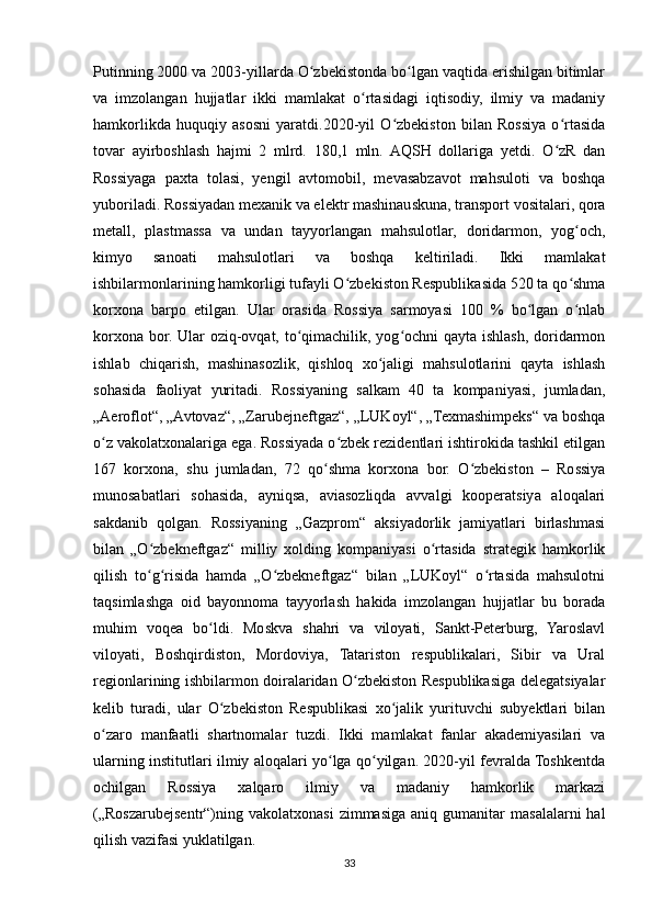 Putinning 2000 va 2003-yillarda O zbekistonda bo lgan vaqtida erishilgan bitimlarʻ ʻ
va   imzolangan   hujjatlar   ikki   mamlakat   o rtasidagi   iqtisodiy,   ilmiy   va   madaniy	
ʻ
hamkorlikda   huquqiy   asosni   yaratdi.2020-yil   O zbekiston   bilan   Rossiya   o rtasida	
ʻ ʻ
tovar   ayirboshlash   hajmi   2   mlrd.   180,1   mln.   AQSH   dollariga   yetdi.   O zR   dan	
ʻ
Rossiyaga   paxta   tolasi,   yengil   avtomobil,   mevasabzavot   mahsuloti   va   boshqa
yuboriladi. Rossiyadan mexanik va elektr mashinauskuna, transport vositalari, qora
metall,   plastmassa   va   undan   tayyorlangan   mahsulotlar,   doridarmon,   yog och,	
ʻ
kimyo   sanoati   mahsulotlari   va   boshqa   keltiriladi.   Ikki   mamlakat
ishbilarmonlarining hamkorligi tufayli O zbekiston Respublikasida 520 ta qo shma	
ʻ ʻ
korxona   barpo   etilgan.   Ular   orasida   Rossiya   sarmoyasi   100   %   bo lgan   o nlab	
ʻ ʻ
korxona bor. Ular  oziq-ovqat, to qimachilik, yog ochni  qayta ishlash, doridarmon	
ʻ ʻ
ishlab   chiqarish,   mashinasozlik,   qishloq   xo jaligi   mahsulotlarini   qayta   ishlash	
ʻ
sohasida   faoliyat   yuritadi.   Rossiyaning   salkam   40   ta   kompaniyasi,   jumladan,
„Aeroflot“, „Avtovaz“, „Zarubejneftgaz“, „LUKoyl“, „Texmashimpeks“ va boshqa
o z vakolatxonalariga ega. Rossiyada o zbek rezidentlari ishtirokida tashkil etilgan	
ʻ ʻ
167   korxona,   shu   jumladan,   72   qo shma   korxona   bor.   O zbekiston   –   Rossiya	
ʻ ʻ
munosabatlari   sohasida,   ayniqsa,   aviasozliqda   avvalgi   kooperatsiya   aloqalari
sakdanib   qolgan.   Rossiyaning   „Gazprom“   aksiyadorlik   jamiyatlari   birlashmasi
bilan   „O zbekneftgaz“   milliy   xolding   kompaniyasi   o rtasida   strategik   hamkorlik	
ʻ ʻ
qilish   to g risida   hamda   „O zbekneftgaz“   bilan   „LUKoyl“   o rtasida   mahsulotni
ʻ ʻ ʻ ʻ
taqsimlashga   oid   bayonnoma   tayyorlash   hakida   imzolangan   hujjatlar   bu   borada
muhim   voqea   bo ldi.   Moskva   shahri   va   viloyati,   Sankt-Peterburg,   Yaroslavl	
ʻ
viloyati,   Boshqirdiston,   Mordoviya,   Tatariston   respublikalari,   Sibir   va   Ural
regionlarining ishbilarmon doiralaridan O zbekiston Respublikasiga delegatsiyalar	
ʻ
kelib   turadi,   ular   O zbekiston   Respublikasi   xo jalik   yurituvchi   subyektlari   bilan	
ʻ ʻ
o zaro   manfaatli   shartnomalar   tuzdi.   Ikki   mamlakat   fanlar   akademiyasilari   va	
ʻ
ularning institutlari ilmiy aloqalari yo lga qo yilgan. 2020-yil fevralda Toshkentda	
ʻ ʻ
ochilgan   Rossiya   xalqaro   ilmiy   va   madaniy   hamkorlik   markazi
(„Roszarubejsentr“)ning  vakolatxonasi  zimmasiga   aniq  gumanitar  masalalarni   hal
qilish vazifasi yuklatilgan.
33 