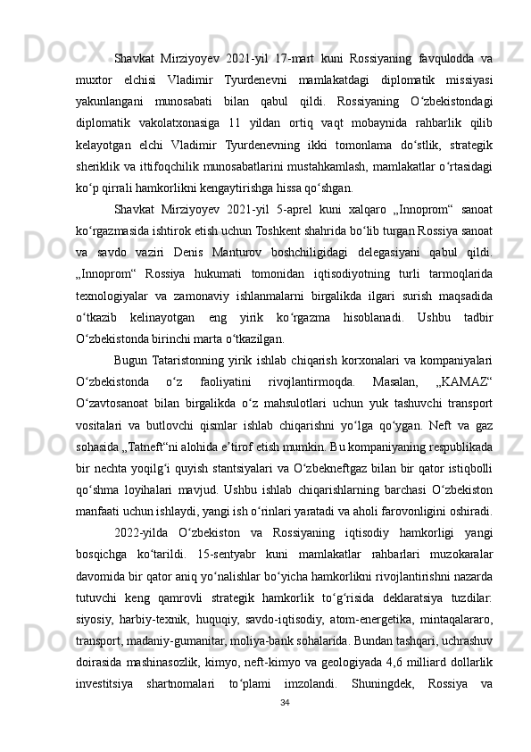 Shavkat   Mirziyoyev   2021-yil   17-mart   kuni   Rossiyaning   favqulodda   va
muxtor   elchisi   Vladimir   Tyurdenevni   mamlakatdagi   diplomatik   missiyasi
yakunlangani   munosabati   bilan   qabul   qildi.   Rossiyaning   O zbekistondagiʻ
diplomatik   vakolatxonasiga   11   yildan   ortiq   vaqt   mobaynida   rahbarlik   qilib
kelayotgan   elchi   Vladimir   Tyurdenevning   ikki   tomonlama   do stlik,   strategik
ʻ
sheriklik va ittifoqchilik munosabatlarini mustahkamlash, mamlakatlar o rtasidagi	
ʻ
ko p qirrali hamkorlikni kengaytirishga hissa qo shgan.	
ʻ ʻ
Shavkat   Mirziyoyev   2021-yil   5-aprel   kuni   xalqaro   „Innoprom“   sanoat
ko rgazmasida ishtirok etish uchun Toshkent shahrida bo lib turgan Rossiya sanoat
ʻ ʻ
va   savdo   vaziri   Denis   Manturov   boshchiligidagi   delegasiyani   qabul   qildi.
„Innoprom“   Rossiya   hukumati   tomonidan   iqtisodiyotning   turli   tarmoqlarida
texnologiyalar   va   zamonaviy   ishlanmalarni   birgalikda   ilgari   surish   maqsadida
o tkazib   kelinayotgan   eng   yirik   ko rgazma   hisoblanadi.   Ushbu   tadbir
ʻ ʻ
O zbekistonda birinchi marta o tkazilgan.
ʻ ʻ
Bugun  Tataristonning   yirik   ishlab   chiqarish   korxonalari   va   kompaniyalari
O zbekistonda   o z   faoliyatini   rivojlantirmoqda.   Masalan,   „KAMAZ“
ʻ ʻ
O zavtosanoat   bilan   birgalikda   o z   mahsulotlari   uchun   yuk   tashuvchi   transport
ʻ ʻ
vositalari   va   butlovchi   qismlar   ishlab   chiqarishni   yo lga   qo ygan.   Neft   va   gaz	
ʻ ʻ
sohasida „Tatneft“ni alohida e tirof etish mumkin. Bu kompaniyaning respublikada	
ʼ
bir  nechta yoqilg i  quyish stantsiyalari  va O zbekneftgaz bilan bir qator istiqbolli	
ʻ ʻ
qo shma   loyihalari   mavjud.   Ushbu   ishlab   chiqarishlarning   barchasi   O zbekiston	
ʻ ʻ
manfaati uchun ishlaydi, yangi ish o rinlari yaratadi va aholi farovonligini oshiradi.	
ʻ
2022-yilda   O zbekiston   va   Rossiyaning   iqtisodiy   hamkorligi   yangi	
ʻ
bosqichga   ko tarildi.   15-sentyabr   kuni   mamlakatlar   rahbarlari   muzokaralar	
ʻ
davomida bir qator aniq yo nalishlar bo yicha hamkorlikni rivojlantirishni nazarda	
ʻ ʻ
tutuvchi   keng   qamrovli   strategik   hamkorlik   to g risida   deklaratsiya   tuzdilar:	
ʻ ʻ
siyosiy,   harbiy-texnik,   huquqiy,   savdo-iqtisodiy,   atom-energetika,   mintaqalararo,
transport, madaniy-gumanitar, moliya-bank sohalarida. Bundan tashqari, uchrashuv
doirasida   mashinasozlik,   kimyo,   neft-kimyo  va   geologiyada   4,6  milliard   dollarlik
investitsiya   shartnomalari   to plami   imzolandi.   Shuningdek,   Rossiya   va	
ʻ
34 