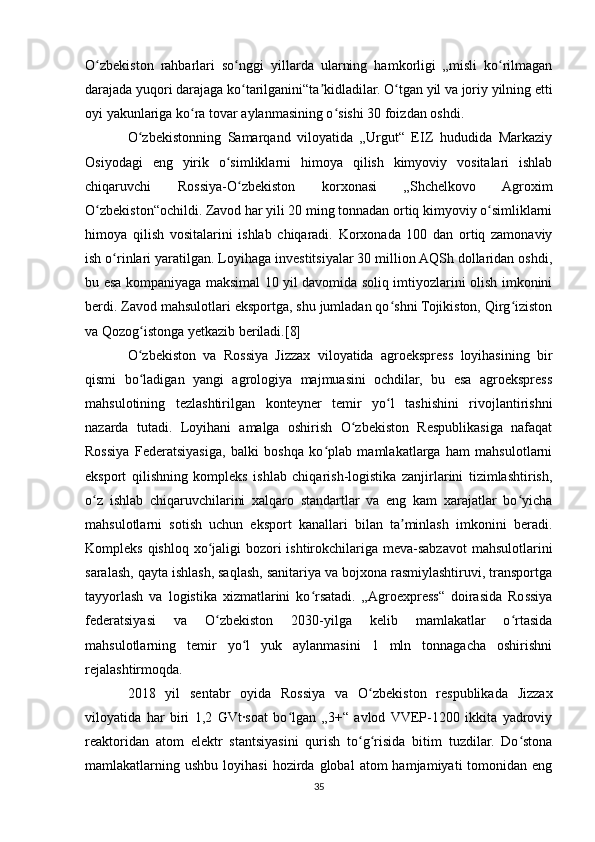 O zbekiston   rahbarlari   so nggi   yillarda   ularning   hamkorligi   „misli   ko rilmaganʻ ʻ ʻ
darajada yuqori darajaga ko tarilganini“ta kidladilar. O tgan yil va joriy yilning etti	
ʻ ʼ ʻ
oyi yakunlariga ko ra tovar aylanmasining o sishi 30 foizdan oshdi.	
ʻ ʻ
O zbekistonning   Samarqand   viloyatida   „Urgut“   EIZ   hududida   Markaziy	
ʻ
Osiyodagi   eng   yirik   o simliklarni   himoya   qilish   kimyoviy   vositalari   ishlab	
ʻ
chiqaruvchi   Rossiya-O zbekiston   korxonasi   „Shchelkovo   Agroxim	
ʻ
O zbekiston“ochildi. Zavod har yili 20 ming tonnadan ortiq kimyoviy o simliklarni	
ʻ ʻ
himoya   qilish   vositalarini   ishlab   chiqaradi.   Korxonada   100   dan   ortiq   zamonaviy
ish o rinlari yaratilgan. Loyihaga investitsiyalar 30 million AQSh dollaridan oshdi,	
ʻ
bu esa kompaniyaga maksimal 10 yil davomida soliq imtiyozlarini olish imkonini
berdi. Zavod mahsulotlari eksportga, shu jumladan qo shni Tojikiston, Qirg iziston	
ʻ ʻ
va Qozog istonga yetkazib beriladi.[8]	
ʻ
O zbekiston   va   Rossiya   Jizzax   viloyatida   agroekspress   loyihasining   bir
ʻ
qismi   bo ladigan   yangi   agrologiya   majmuasini   ochdilar,   bu   esa   agroekspress
ʻ
mahsulotining   tezlashtirilgan   konteyner   temir   yo l   tashishini   rivojlantirishni	
ʻ
nazarda   tutadi.   Loyihani   amalga   oshirish   O zbekiston   Respublikasiga   nafaqat	
ʻ
Rossiya   Federatsiyasiga,   balki   boshqa   ko plab   mamlakatlarga   ham   mahsulotlarni	
ʻ
eksport   qilishning   kompleks   ishlab   chiqarish-logistika   zanjirlarini   tizimlashtirish,
o z   ishlab   chiqaruvchilarini   xalqaro   standartlar   va   eng   kam   xarajatlar   bo yicha	
ʻ ʻ
mahsulotlarni   sotish   uchun   eksport   kanallari   bilan   ta minlash   imkonini   beradi.	
ʼ
Kompleks qishloq xo jaligi  bozori  ishtirokchilariga meva-sabzavot  mahsulotlarini	
ʻ
saralash, qayta ishlash, saqlash, sanitariya va bojxona rasmiylashtiruvi, transportga
tayyorlash   va   logistika   xizmatlarini   ko rsatadi.   „Agroexpress“   doirasida   Rossiya	
ʻ
federatsiyasi   va   O zbekiston   2030-yilga   kelib   mamlakatlar   o rtasida	
ʻ ʻ
mahsulotlarning   temir   yo l   yuk   aylanmasini   1   mln   tonnagacha   oshirishni	
ʻ
rejalashtirmoqda.
2018   yil   sentabr   oyida   Rossiya   va   O zbekiston   respublikada   Jizzax	
ʻ
viloyatida   har   biri   1,2   GVt·soat   bo lgan   „3+“   avlod  VVEP-1200   ikkita   yadroviy	
ʻ
reaktoridan   atom   elektr   stantsiyasini   qurish   to g risida   bitim   tuzdilar.   Do stona	
ʻ ʻ ʻ
mamlakatlarning  ushbu  loyihasi  hozirda  global  atom  hamjamiyati  tomonidan  eng
35 