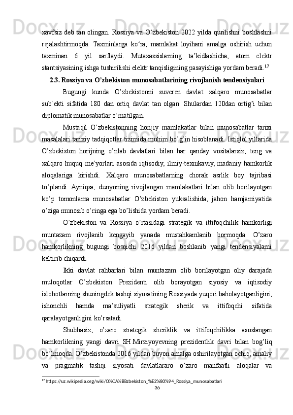 xavfsiz deb tan olingan. Rossiya va O zbekiston 2022 yilda qurilishni  boshlashniʻ
rejalashtirmoqda.   Taxminlarga   ko ra,   mamlakat   loyihani   amalga   oshirish   uchun	
ʻ
taxminan   6   yil   sarflaydi.   Mutaxassislarning   ta kidlashicha,   atom   elektr	
ʼ
stantsiyasining ishga tushirilishi elektr tanqisligining pasayishiga yordam beradi. 17
2.3. Rossiya va O’zbekiston munosabatlarining rivojlanish tendensiyalari
Bugungi   kunda   O’zbekistonni   suveren   davlat   xalqaro   munosabatlar
sub`ekti   sifatida   180   dan   ortiq   davlat   tan   olgan.   Shulardan   120dan   ortig’i   bilan
diplomatik munosabatlar o’rnatilgan.
Mustaqil   O’zbekistonning   horijiy   mamlakatlar   bilan   munosabatlar   tarixi
masalalari tarixiy tadqiqotlar tizimida muhim bo’g’in hisoblanadi. Istiqlol yillarida
O’zbekiston   horijning   o’nlab   davlatlari   bilan   har   qanday   vositalarsiz,   teng   va
xalqaro   huquq   me’yorlari   asosida   iqtisodiy,   ilmiy-texnikaviy,   madaniy   hamkorlik
aloqalariga   kirishdi.   Xalqaro   munosabatlarning   chorak   asrlik   boy   tajribasi
to’plandi.   Ayniqsa,   dunyoning   rivojlangan   mamlakatlari   bilan   olib   borilayotgan
ko’p   tomonlama   munosabatlar   O’zbekiston   yuksalishida,   jahon   hamjamiyatida
o’ziga munosib o’ringa ega bo’lishida yordam beradi.
O’zbekiston   va   Rossiya   o’rtasidagi   strategik   va   ittifoqchilik   hamkorligi
muntazam   rivojlanib   kengayib   yanada   mustahkamlanib   bormoqda.   O’zaro
hamkorlikning   bugungi   bosqichi   2016   yildan   boshlanib   yangi   tendensiyalarni
keltirib chiqardi.
Ikki   davlat   rahbarlari   bilan   muntazam   olib   borilayotgan   oliy   darajada
muloqotlar   O’zbekiston   Prezidenti   olib   borayotgan   siyosiy   va   iqtisodiy
islohotlarning shuningdek tashqi siyosatining Rossiyada yuqori baholayotganligini,
ishonchli   hamda   ma’suliyatli   strategik   sherik   va   ittifoqchi   sifatida
qaralayotganligini ko’rsatadi.
Shubhasiz,   o’zaro   strategik   sheriklik   va   ittifoqchilikka   asoslangan
hamkorlikning   yangi   davri   SH.Mirziyoyevning   prezidentlik   davri   bilan   bog’liq
bo’lmoqda. O’zbekistonda 2016 yildan buyon amalga oshirilayotgan ochiq, amaliy
va   pragmatik   tashqi   siyosati   davlatlararo   o’zaro   manfaatli   aloqalar   va
17
 https://uz.wikipedia.org/wiki/O%CA%BBzbekiston_%E2%80%94_Rossiya_munosabatlari
36 