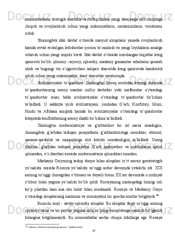 munosobatlarni strategik sheriklik va ittifoqchilikni yangi darajasiga olib chiqishga
chiqish   va   rivojlantirish   uchun   yangi   imkoniyatlarni,   mexanizmlarni,   vositalarni
ochdi.
Shuningdek   ikki   davlat   o’rtasida   mavjud   aloqalarni   yanada   rivojlantirish
hamda avval erishilgan kelishuvlar ijrosini ta’minlash va yangi loyihalarni amalga
oshirish uchun yangi impuls berdi. Ikki davlat o’rtasida imzolangan hujjatlar keng
qamrovli bo’lib, ijtimoiy –siyosiy, iqtisodiy, madaniy gumanitar sohalarini qamrab
oladi   va   bugungi   tez   o’zgaruvchan   xalqaro   sharoitda   keng   qamrovda   hamkorlik
qilish uchun yangi imkoniyatlar, shart sharoitlar yaratmoqda.
Sivilizatsiyalar   to’qnashuvi:   Xantington   Sovuq   urushdan   keyingi   dunyoda
to qnashuvlarning   asosiy   manbai   milliy   davlatlar   yoki   mafkuralar   o’rtasidagiʼ
to’qnashuvlar   emas,   balki   sivilizatsiyalar   o’rtasidagi   to’qnashuvlar   bo’lishini
ta kidladi.   U   sakkizta   yirik   sivilizatsiyani,   jumladan   G’arb,   Konfutsiy,   Islom,
ʼ
Hindu   va   Аfrikani   aniqladi   hamda   bu   sivilizatsiyalar   o’rtasidagi   to’qnashuvlar
kelajakda konfliktlarning asosiy shakli bo’lishini ta kidladi.	
ʼ
Xantington   modernizatsiya   va   g’arblashuv   bir   xil   narsa   emasligini,
shuningdek,   g’arbdan   tashqari   jamiyatlarni   g’arblashtirishga   urinishlar,   ehtimol,
qarama-qarshilik   va   mojarolarga   olib   kelishi   mumkinligini   ta kidladi.   Uning	
ʼ
fikricha,   g’arbdan   tashqari   jamiyatlar   G’arb   qadriyatlari   va   institutlarini   qabul
qilmasdan, o’z shartlari asosida modernizatsiya qilinishlari mumkin.
Markaziy  Osiyoning   tashqi  dunyo  bilan  aloqalari  to’rt  asosiy  geostrategik
yo’nalishi   orasida   Rossiya   yo’nalishi   so’nggi   asrlar   davomida   yetakchi   edi.   XIX
asrning so’nggi choragidan e tiboran va deyarli butun XX asr davomida u mohiyat	
ʼ
e tibori bilan yagona yo’nalish bo’lib qoldi. Rossiyaning mintaqadagi  hozirgi roli	
ʼ
ko’p   jihatdan   ham   ana   shu   holat   bilan   asoslanadi.   Rossiya   va   Markaziy   Osiyo
o’rtasidagi aloqalarning mazmuni va xususiyatini bir qancha omillar belgilaydi. 18
Birinchi omil - savdo-iqtisodiy aloqalar. Bu aloqalar faqat so’nggi asrning
iqtisodiy tarixi va bir paytlar yagona xalq xo’jaligi kompleksiga mansub bo’lganlik
bilangina   belgilanmaydi.   Bu   munosabatlar   ancha   chuqur   ildizlarga   ega.   Rossiya
18
  S.Safoyev. Markaziy Osiyodagi geosiyosat. - Toshkent-2005   
37 