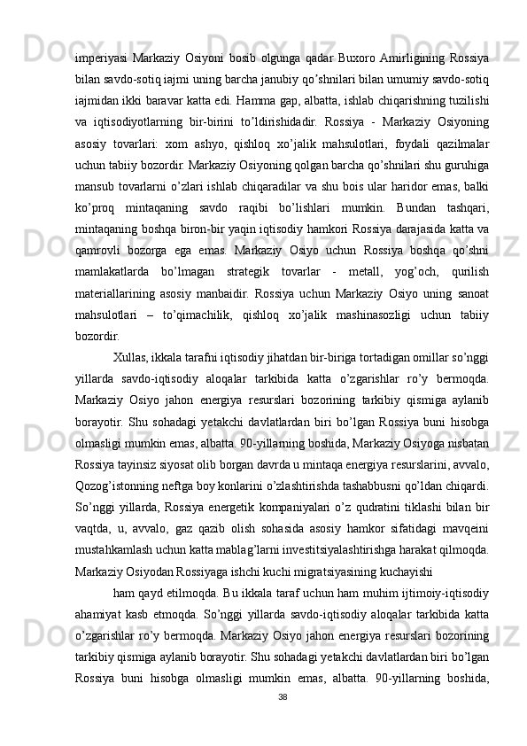 imperiyasi   Markaziy   Osiyoni   bosib   olgunga   qadar   Buxoro   Аmirligining   Rossiya
bilan savdo-sotiq іajmi uning barcha janubiy qo shnilari bilan umumiy savdo-sotiqʼ
іajmidan ikki baravar katta edi. Hamma gap, albatta, ishlab chiqarishning tuzilishi
va   iqtisodiyotlarning   bir-birini   to ldirishidadir.   Rossiya   -   Markaziy   Osiyoning	
ʼ
asosiy   tovarlari:   xom   ashyo,   qishloq   xo’jalik   mahsulotlari,   foydali   qazilmalar
uchun tabiiy bozordir. Markaziy Osiyoning qolgan barcha qo’shnilari shu guruhіga
mansub  tovarlarni   o’zlari  ishlab  chiqaradilar   va shu  bois  ular  haridor  emas,  balki
ko’proq   mintaqaning   savdo   raqibi   bo’lishlari   mumkin.   Bundan   tashqari,
mintaqaning boshqa biron-bir yaqin iqtisodiy hamkori Rossiya darajasida katta va
qamrovli   bozorga   ega   emas.   Markaziy   Osiyo   uchun   Rossiya   boshqa   qo’shni
mamlakatlarda   bo’lmagan   strategik   tovarlar   -   metall,   yog’och,   qurilish
materiallarining   asosiy   manbaidir.   Rossiya   uchun   Markaziy   Osiyo   uning   sanoat
mahsulotlari   –   to’qimachilik,   qishloq   xo’jalik   mashinasozligi   uchun   tabiiy
bozordir.
Xullas, ikkala tarafni iqtisodiy jihatdan bir-biriga tortadigan omillar so’nggi
yillarda   savdo-iqtisodiy   aloqalar   tarkibida   katta   o’zgarishlar   ro’y   bermoqda.
Markaziy   Osiyo   jahon   energiya   resurslari   bozorining   tarkibiy   qismiga   aylanib
borayotir.   Shu   sohadagi   yetakchi   davlatlardan   biri   bo’lgan   Rossiya   buni   hisobga
olmasligi mumkin emas, albatta. 90-yillarning boshida, Markaziy Osiyoga nisbatan
Rossiya tayinsiz siyosat olib borgan davrda u mintaqa energiya resurslarini, avvalo,
Qozog’istonning neftga boy konlarini o’zlashtirishda tashabbusni qo’ldan chiqardi.
So’nggi   yillarda,   Rossiya   energetik   kompaniyalari   o’z   qudratini   tiklashi   bilan   bir
vaqtda,   u,   avvalo,   gaz   qazib   olish   sohasida   asosiy   hamkor   sifatidagi   mavqeini
mustahkamlash uchun katta mablag’larni investitsiyalashtirishga harakat qilmoqda.
Markaziy Osiyodan Rossiyaga ishchi kuchi migratsiyasining kuchayishi
ham qayd etilmoqda. Bu ikkala taraf uchun ham muhim ijtimoiy-iqtisodiy
ahamiyat   kasb   etmoqda.   So’nggi   yillarda   savdo-iqtisodiy   aloqalar   tarkibida   katta
o’zgarishlar  ro’y bermoqda. Markaziy Osiyo jahon energiya resurslari  bozorining
tarkibiy qismiga aylanib borayotir. Shu sohadagi yetakchi davlatlardan biri bo’lgan
Rossiya   buni   hisobga   olmasligi   mumkin   emas,   albatta.   90-yillarning   boshida,
38 