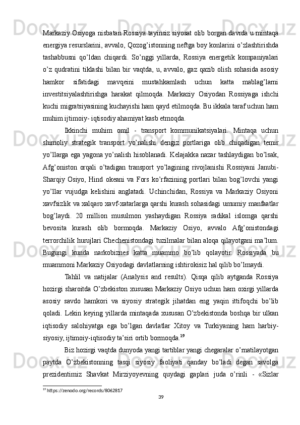 Markaziy Osiyoga nisbatan Rossiya tayinsiz siyosat olib borgan davrda u mintaqa
energiya resurslarini, avvalo, Qozog’istonning neftga boy konlarini o’zlashtirishda
tashabbusni   qo’ldan   chiqardi.   So’nggi   yillarda,   Rossiya   energetik   kompaniyalari
o’z   qudratini   tiklashi   bilan   bir   vaqtda,   u,   avvalo,   gaz   qazib   olish   sohasida   asosiy
hamkor   sifatidagi   mavqeini   mustahkamlash   uchun   katta   mablag’larni
investitsiyalashtirishga   harakat   qilmoqda.   Markaziy   Osiyodan   Rossiyaga   ishchi
kuchi migratsiyasining kuchayishi ham qayd etilmoqda. Bu ikkala taraf uchun ham
muhim ijtimoiy- iqtisodiy ahamiyat kasb etmoqda.
Ikkinchi   muhim   omil   -   transport   kommunikatsiyalari.   Mintaqa   uchun
shimoliy   strategik   transport   yo’nalishi   dengiz   portlariga   olib   chiqadigan   temir
yo’llarga ega yagona yo’nalish hisoblanadi. Kelajakka nazar tashlaydigan bo’lsak,
Аfg’oniston   orqali   o’tadigan   transport   yo’lagining   rivojlanishi   Rossiyani   Janubi-
Sharqiy   Osiyo,   Hind   okeani   va   Fors   ko’rfazining   portlari   bilan   bog’lovchi   yangi
yo’llar   vujudga   kelishini   anglatadi.   Uchinchidan,   Rossiya   va   Markaziy   Osiyoni
xavfsizlik va xalqaro xavf-xatarlarga qarshi kurash sohasidagi umumiy manfaatlar
bog’laydi.   20   million   musulmon   yashaydigan   Rossiya   radikal   islomga   qarshi
bevosita   kurash   olib   bormoqda.   Markaziy   Osiyo,   avvalo   Аfg’onistondagi
terrorchilik hurujlari Chechenistondagi tuzilmalar bilan aloqa qilayotgani ma lum.ʼ
Bugungi   kunda   narkobiznes   katta   muammo   bo’lib   qolayotir.   Rossiyada   bu
muammoni Markaziy Osiyodagi davlatlarning ishtirokisiz hal qilib bo’lmaydi.
Tahlil   va   natijalar   (Analysis   and   results).   Qisqa   qilib   aytganda   Rossiya
hozirgi sharoitda O’zbekiston xususan Markaziy Osiyo uchun ham oxirgi yillarda
asosiy   savdo   hamkori   va   siyosiy   strategik   jihatdan   eng   yaqin   ittifoqchi   bo’lib
qoladi. Lekin keying yillarda mintaqada xususan  O’zbekistonda boshqa  bir  ulkan
iqtisodiy   salohiyatga   ega   bo’lgan   davlatlar   Xitoy   va   Turkiyaning   ham   harbiy-
siyosiy, ijtimoiy-iqtisodiy ta’siri ortib bormoqda. 19
 
Biz hozirgi vaqtda dunyoda yangi tartiblar yangi chegaralar o’rnatilayotgan
paytda   O’zbekistonning   tasqi   siyosiy   faoliyati   qanday   bo’ladi   degan   savolga
prezidentimiz   Shavkat   Mirziyoyevning   quydagi   gaplari   juda   o’rinli   -   «Sizlar
19
 https://zenodo.org/records/8062817
39 