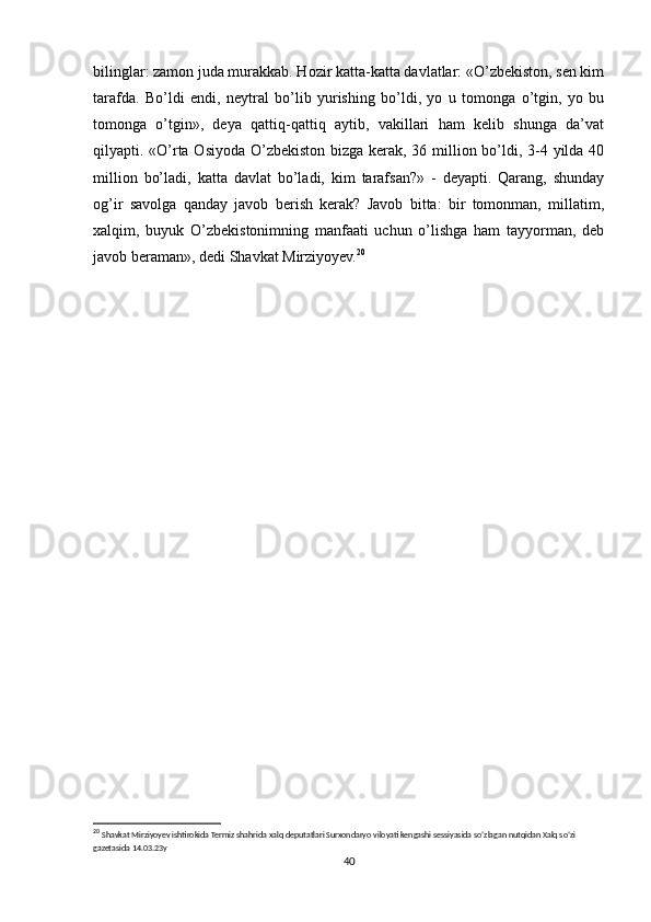 bilinglar: zamon juda murakkab. Hozir katta-katta davlatlar: «O’zbekiston, sen kim
tarafda.   Bo’ldi   endi,   neytral   bo’lib   yurishing   bo’ldi,   yo   u   tomonga   o’tgin,   yo   bu
tomonga   o’tgin»,   deya   qattiq-qattiq   aytib,   vakillari   ham   kelib   shunga   da’vat
qilyapti. «O’rta Osiyoda O’zbekiston bizga kerak, 36 million bo’ldi, 3-4 yilda 40
million   bo’ladi,   katta   davlat   bo’ladi,   kim   tarafsan?»   -   deyapti.   Qarang,   shunday
og’ir   savolga   qanday   javob   berish   kerak?   Javob   bitta:   bir   tomonman,   millatim,
xalqim,   buyuk   O’zbekistonimning   manfaati   uchun   o’lishga   ham   tayyorman,   deb
javob beraman», dedi Shavkat Mirziyoyev. 20
20
  Shavkat Mirziyoyev ishtirokida Termiz shahrida xalq deputatlari Surxondaryo viloyati kengashi sessiyasida so’zlagan nutqidan Xalq so‘zi 
gazetasida 14.03.23y   
40 