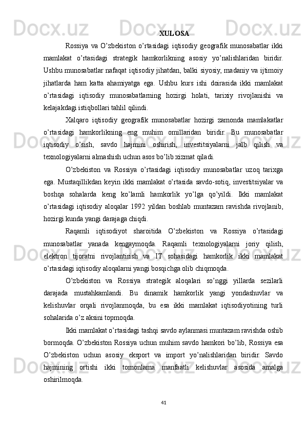XULOSA
Rossiya   va   O’zbekiston   o’rtasidagi   iqtisodiy   geografik   munosabatlar   ikki
mamlakat   o’rtasidagi   strategik   hamkorlikning   asosiy   yo’nalishlaridan   biridir.
Ushbu munosabatlar nafaqat iqtisodiy jihatdan, balki siyosiy, madaniy va ijtimoiy
jihatlarda   ham   katta   ahamiyatga   ega.   Ushbu   kurs   ishi   doirasida   ikki   mamlakat
o’rtasidagi   iqtisodiy   munosabatlarning   hozirgi   holati,   tarixiy   rivojlanishi   va
kelajakdagi istiqbollari tahlil qilindi.
Xalqaro   iqtisodiy   geografik   munosabatlar   hozirgi   zamonda   mamlakatlar
o’rtasidagi   hamkorlikning   eng   muhim   omillaridan   biridir.   Bu   munosabatlar
iqtisodiy   o’sish,   savdo   hajmini   oshirish,   investitsiyalarni   jalb   qilish   va
texnologiyalarni almashish uchun asos bo’lib xizmat qiladi.
O’zbekiston   va   Rossiya   o’rtasidagi   iqtisodiy   munosabatlar   uzoq   tarixga
ega.   Mustaqillikdan   keyin   ikki   mamlakat   o’rtasida   savdo-sotiq,   investitsiyalar   va
boshqa   sohalarda   keng   ko’lamli   hamkorlik   yo’lga   qo’yildi.   Ikki   mamlakat
o’rtasidagi   iqtisodiy   aloqalar   1992   yildan   boshlab   muntazam   ravishda   rivojlanib,
hozirgi kunda yangi darajaga chiqdi.
Raqamli   iqtisodiyot   sharoitida   O’zbekiston   va   Rossiya   o’rtasidagi
munosabatlar   yanada   kengaymoqda.   Raqamli   texnologiyalarni   joriy   qilish,
elektron   tijoratni   rivojlantirish   va   IT   sohasidagi   hamkorlik   ikki   mamlakat
o’rtasidagi iqtisodiy aloqalarni yangi bosqichga olib chiqmoqda.
O’zbekiston   va   Rossiya   strategik   aloqalari   so’nggi   yillarda   sezilarli
darajada   mustahkamlandi.   Bu   dinamik   hamkorlik   yangi   yondashuvlar   va
kelishuvlar   orqali   rivojlanmoqda,   bu   esa   ikki   mamlakat   iqtisodiyotining   turli
sohalarida o’z aksini topmoqda.
Ikki mamlakat o’rtasidagi tashqi savdo aylanmasi muntazam ravishda oshib
bormoqda. O’zbekiston Rossiya uchun muhim savdo hamkori bo’lib, Rossiya esa
O’zbekiston   uchun   asosiy   eksport   va   import   yo’nalishlaridan   biridir.   Savdo
hajmining   ortishi   ikki   tomonlama   manfaatli   kelishuvlar   asosida   amalga
oshirilmoqda.
41 