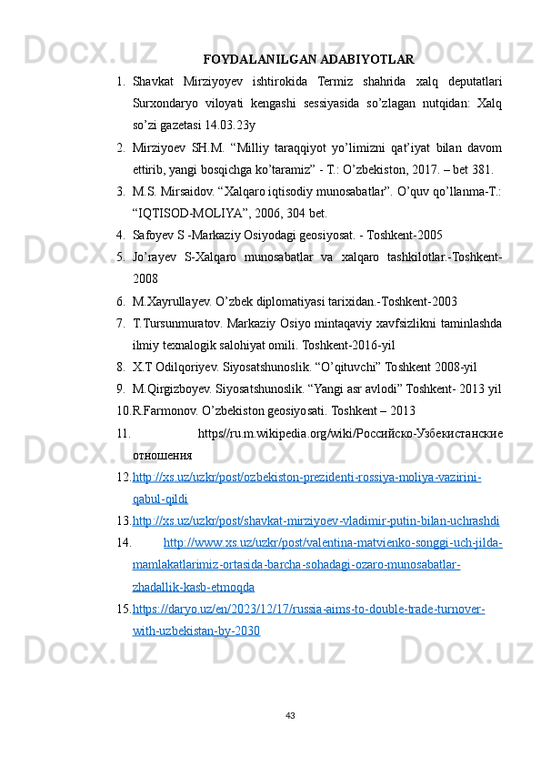 FOYDALANILGAN ADABIYOTLAR
1. Shavkat   Mirziyoyev   ishtirokida   Termiz   shahrida   xalq   deputatlari
Surxondaryo   viloyati   kengashi   sessiyasida   so’zlagan   nutqidan:   Xalq
so’zi gazetasi 14.03.23y
2. Mirziyoev   SH.M.   “Milliy   taraqqiyot   yo’limizni   qat’iyat   bilan   davom
ettirib, yangi bosqichga ko’taramiz” - T.: O’zbekiston, 2017. – bet 381.
3. M.S. Mirsaidov. “Xalqaro iqtisodiy munosabatlar”. O’quv qo’llanma-T.:
“IQTISOD-MOLIYA”, 2006, 304 bet.
4. Safoyev S -Markaziy Osiyodagi geosiyosat. - Toshkent-2005
5. Jo’rayev   S-Xalqaro   munosabatlar   va   xalqaro   tashkilotlar.-Toshkent-
2008
6. M.Xayrullayev. O’zbek diplomatiyasi tarixidan.-Toshkent-2003
7. T.Tursunmuratov. Markaziy Osiyo mintaqaviy xavfsizlikni taminlashda
ilmiy texnalogik salohiyat omili. Toshkent-2016-yil
8. X.T Odilqoriyev. Siyosatshunoslik. “O’qituvchi” Toshkent 2008-yil
9. M.Qirgizboyev. Siyosatshunoslik. “Yangi asr avlodi” Toshkent- 2013 yil
10. R.Farmonov. O’zbekiston geosiyosati. Toshkent – 2013
11.   https // ru . m . wikipedia . org / wiki /Российско-Узбекистанские
отношения 
12. http    ://    xs    .   uz    /   uzkr    /   post    /   ozbekiston    -   prezidenti    -   rossiya    -   moliya    -   vazirini    -  
qabul    -   qildi   
13. http    ://    xs    .   uz    /   uzkr    /   post    /   shavkat    -   mirziyoev    -   vladimir    -   putin    -   bilan    -   uchrashdi   
14.   http    ://    www    .   xs    .   uz    /   uzkr    /   post    /   valentina    -   matvienko    -   songgi    -   uch    -   jilda    -  
mamlakatlarimiz    -   ortasida    -   barcha    -   sohadagi    -   ozaro    -   munosabatlar    -  
zhadallik    -   kasb    -   etmoqda   
15. https    ://    daryo    .   uz    /   en    /2023/12/17/    russia    -   aims    -   to    -   double    -   trade    -   turnover    -  
with    -   uzbekistan    -   by    -2030     
43 