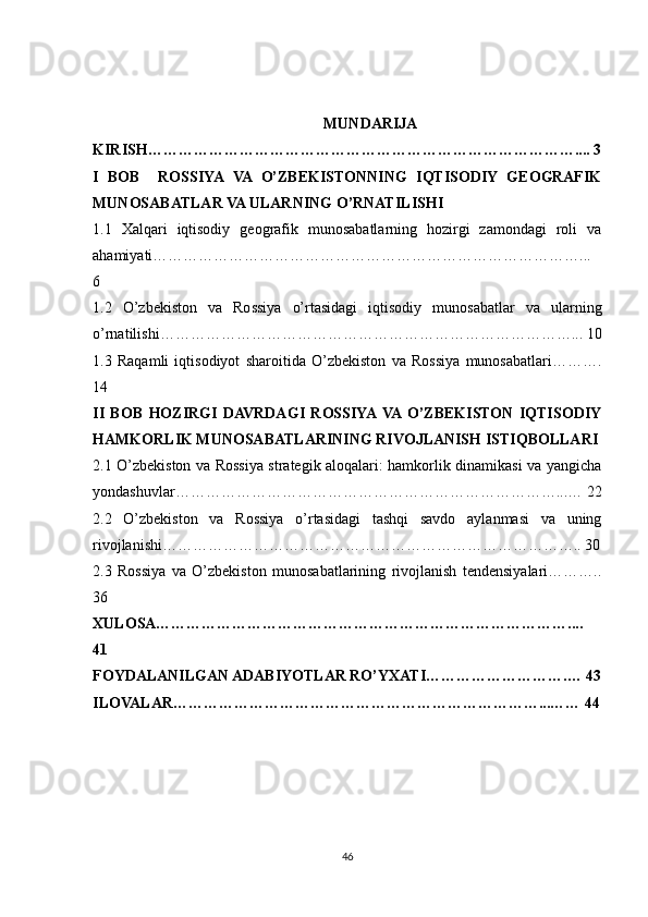 MUNDARIJA
KIRISH………………………………………………………………………….... 3
I   BOB     ROSSIYA   VA   O’ZBEKISTONNING   IQTISODIY   GEOGRAFIK
MUNOSABATLAR VA ULARNING O’RNATILISHI 
1.1   Xalqari   iqtisodiy   geografik   munosabatlarning   hozirgi   zamondagi   roli   va
ahamiyati…………………………………………………………………………...
6
1.2   O’zbekiston   va   Rossiya   o’rtasidagi   iqtisodiy   munosabatlar   va   ularning
o’rnatilishi………………………………………………………………………... 10
1.3   Raqamli   iqtisodiyot   sharoitida   O’zbekiston   va   Rossiya   munosabatlari……….
14
II   BOB   HOZIRGI   DAVRDAGI   ROSSIYA  VA  O’ZBEKISTON   IQTISODIY
HAMKORLIK MUNOSABATLARINING RIVOJLANISH ISTIQBOLLARI
2.1 O’zbekiston va Rossiya strategik aloqalari: hamkorlik dinamikasi va yangicha
yondashuvlar…………………………………………………………………...… 22
2.2   O’zbekiston   va   Rossiya   o’rtasidagi   tashqi   savdo   aylanmasi   va   uning
rivojlanishi……………………………………………………………………….. 30
2.3   Rossiya   va   O’zbekiston   munosabatlarining   rivojlanish   tendensiyalari………..
36
XULOSA………………………………………………………………………....
41
FOYDALANILGAN ADABIYOTLAR RO’YXATI……………………….… 43
ILOVALAR………………………………………………………………... …… 44
46 