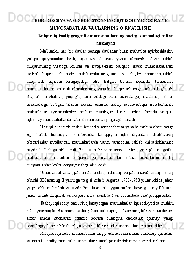 I BOB  ROSSIYA VA O’ZBEKISTONNING IQTISODIY GEOGRAFIK
MUNOSABATLAR VA ULARNING O’RNATILISHI
1.1. Xalqari iqtisodiy geografik munosabatlarning hozirgi zamondagi roli va
ahamiyati
Ma’lumki,   har   bir   davlat   boshqa   davlatlar   bilan   mahsulot   ayirboshlashni
yo’lga   qo’ymasdan   turib,   iqtisodiy   faoliyat   yurita   olmaydi.   Tovar   ishlab
chiqarishning   vujudga   kelishi   va   rivojla-nishi   xalqaro   savdo   munosabatlarini
keltirib chiqardi. Ishlab chiqarish kuchlarining taraqqiy etishi, bir tomondan, ishlab
chiqa-rish   hajmini   kengayishga   olib   kelgan   bo’lsa,   ikkinchi   tomondan,
mamlakatlararo   xo’jalik   aloqalarining   yanada   chuqurlashuviga   imkon   tug’dirdi.
Bu,   o’z   navbatida,   yoqilg’i,   turli   xildagi   xom   ashyolarga,   mashina,   asbob-
uskunalarga   bo’lgan   talabni   keskin   oshirib,   tashqi   savdo-sotiqni   rivojlantirish,
mahsulotlar   ayirboshlashni   muhim   ekanligini   taqozo   qiladi   hamda   xalqaro
iqtisodiy munosabatlarda qatnashishni zaruriyatga aylantiradi.
Hozirgi sharoitda tashqi iqtisodiy munosabatlar yanada muhim ahamiyatga
ega   bo’lib   bormoqda.   Fan-texnika   taraqqiyoti   iqtiso-diyotdagi   strukturaviy
o’zgarishlar   rivojlangan   mamlakatlarda   yangi   tarmoqlar,   ishlab   chiqarishlarning
paydo   bo’lishiga   olib   keldi.   Bu   esa   ba’zi   xom   ashyo   turlari,   yoqilg’i-energetika
mahsulotlari   importini   ko’payishiga,   mahsulotlar   sotish   bozorlarini   milliy
chegaralardan ko’ra kengaytirishga olib keldi.
Umuman olganda, jahon ishlab chiqarishining va jahon savdosining asosiy
o’sishi XX asrning II yarmiga to’g’ri keladi. Agarda 1900-1950 yillar ichida jahon
yalpi ichki mahsuloti va savdo 3martaga ko’paygan bo’lsa, keyingi o’n yilliklarda
jahon ishlab chiqarish va eksporti mos ravishda 6 va 11 martadan ko’proqqa oshdi.
Tashqi   iqtisodiy   omil   rivojlanayotgan   mamlakatlar   iqtisodi-yotida   muhim
rol   o’ynamoqda.   Bu   mamlakatlar   jahon   xo’jaligiga   o’zlarining   tabiiy   resurslarini,
arzon   ishchi   kuchlarini   etkazib   be-rish   bilangina   cheklanib   qolmay,   yangi
texnologiyalarni o’zlashtirib, o’z xo’jaliklarini intensiv rivojlantirib boradilar. 
Xalqaro iqtisodiy munosabatlarning predmeti ikki muhim tarkibiy qismdan:
xalqaro iqtisodiy munosabatlar va ularni amal-ga oshirish mexanizmidan iborat.
6 