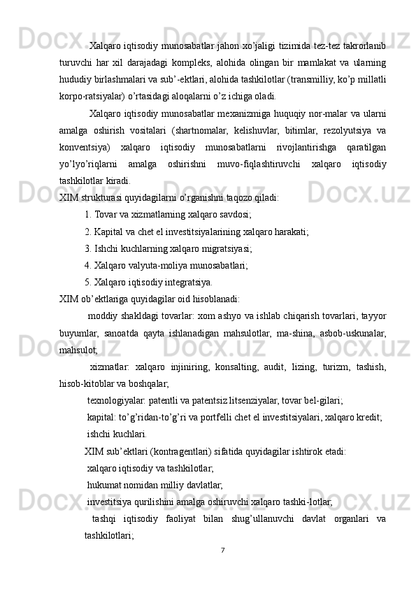 Xalqaro iqtisodiy munosabatlar jahon xo’jaligi tizimida tez-tez takrorlanib
turuvchi   har   xil   darajadagi   kompleks,   alohida   olingan   bir   mamlakat   va   ularning
hududiy birlashmalari va sub’-ektlari, alohida tashkilotlar (transmilliy, ko’p millatli
korpo-ratsiyalar) o’rtasidagi aloqalarni o’z ichiga oladi.
Xalqaro iqtisodiy munosabatlar  mexanizmiga huquqiy nor-malar va ularni
amalga   oshirish   vositalari   (shartnomalar,   kelishuvlar,   bitimlar,   rezolyutsiya   va
konventsiya)   xalqaro   iqtisodiy   munosabatlarni   rivojlantirishga   qaratilgan
yo’lyo’riqlarni   amalga   oshirishni   muvo-fiqlashtiruvchi   xalqaro   iqtisodiy
tashkilotlar kiradi.
XIM strukturasi quyidagilarni o’rganishni taqozo qiladi:
1. Tovar va xizmatlarning xalqaro savdosi;
2. Kapital va chet el investitsiyalarining xalqaro harakati;
3. Ishchi kuchlarning xalqaro migratsiyasi;
4. Xalqaro valyuta-moliya munosabatlari;
5. Xalqaro iqtisodiy integratsiya.
XIM ob’ektlariga quyidagilar oid hisoblanadi:
 moddiy shakldagi tovarlar: xom ashyo va ishlab chiqarish tovarlari, tayyor
buyumlar,   sanoatda   qayta   ishlanadigan   mahsulotlar,   ma-shina,   asbob-uskunalar,
mahsulot;
  xizmatlar:   xalqaro   injiniring,   konsalting,   audit,   lizing,   turizm,   tashish,

hisob-kitoblar va boshqalar;
 texnologiyalar: patentli va patentsiz litsenziyalar, tovar bel-gilari;

 kapital: to’g’ridan-to’g’ri va portfelli chet el investitsiyalari, xalqaro kredit;

 ishchi kuchlari.

XIM sub’ektlari (kontragentlari) sifatida quyidagilar ishtirok etadi:
 xalqaro iqtisodiy va tashkilotlar;

 hukumat nomidan milliy davlatlar;

 investitsiya qurilishini amalga oshiruvchi xalqaro tashki-lotlar;

  tashqi   iqtisodiy   faoliyat   bilan   shug’ullanuvchi   davlat   organlari   va

tashkilotlari;
7 