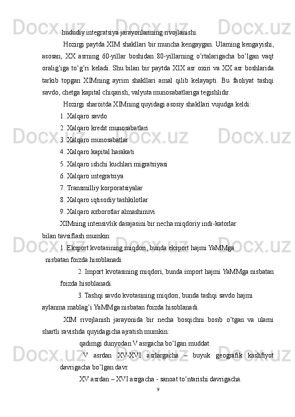  hududiy integratsiya jarayonlarining rivojlanishi.
Hozirgi paytda XIM shakllari bir muncha kengaygan. Ularning kengayishi,
asosan,   XX   asrning   60-yillar   boshidan   80-yillarning   o’rtalarigacha   bo’lgan   vaqt
oralig’iga to’g’ri keladi. Shu bilan bir paytda XIX asr oxiri va XX asr boshlarida
tarkib   topgan   XIMning   ayrim   shakllari   amal   qilib   kelayapti.   Bu   faoliyat   tashqi
savdo, chetga kapital chiqarish, valyuta munosabatlariga tegishlidir. 
Hozirgi sharoitda XIMning quyidagi asosiy shakllari vujudga keldi:
1. Xalqaro savdo
2. Xalqaro kredit munosabatlari
3. Xalqaro munosabatlar
4. Xalqaro kapital harakati
5. Xalqaro ishchi kuchlari migratsiyasi
6. Xalqaro integratsiya
7. Transmilliy korporatsiyalar
8. Xalqaro iqtisodiy tashkilotlar
9. Xalqaro axborotlar almashinuvi
XIMning intensivlik darajasini bir necha miqdoriy indi-katorlar
bilan tavsiflash mumkin:
1. Eksport kvotasining miqdori, bunda eksport hajmi YaMMga
nisbatan foizda hisoblanadi.
2. Import kvotasining miqdori, bunda import hajmi YaMMga nisbatan
foizda hisoblanadi.
3. Tashqi savdo kvotasining miqdori, bunda tashqi savdo hajmi
aylanma mablag’i YaMMga nisbatan foizda hisoblanadi.
XIM   rivojlanish   jarayonida   bir   necha   bosqichni   bosib   o’tgan   va   ularni
shartli ravishda quyidagicha ajratish mumkin:
 qadimgi dunyodan V asrgacha bo’lgan muddat.	

  V   asrdan   XV-XVI   asrlargacha   –   buyuk   geografik   kashfiyot

davrigacha bo’lgan davr.
 XV asrdan – XVI asrgacha - sanoat to’ntarishi davrigacha.

9 