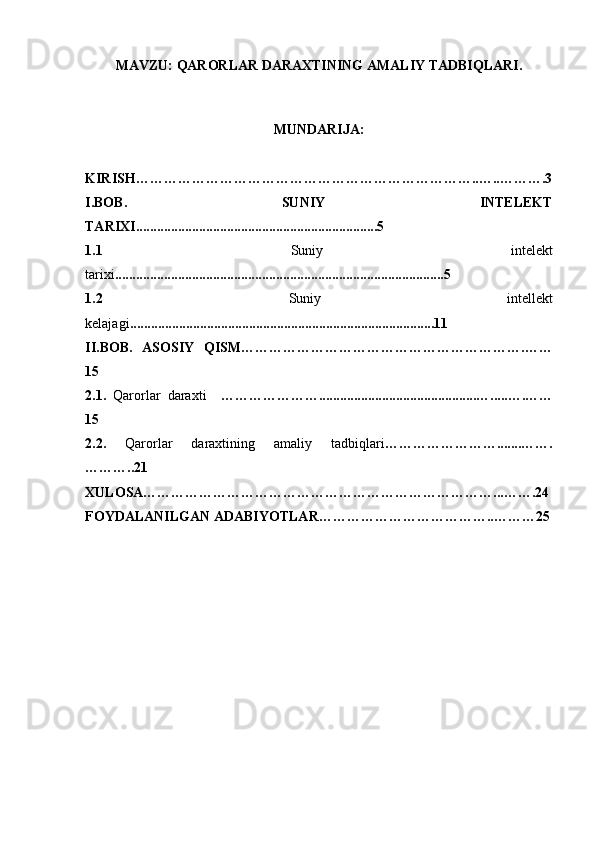 MAVZU:   QARORLAR DARAXTINING AMALIY TADBIQLARI.
MUNDARIJA:
KIRISH………………………………………………………………..…..……….3
I.BOB.   SUNIY   INTELEKT
TARIXI.....................................................................5
1. 1   Suniy   intelekt
tarixi ..............................................................................................5
1.2   Suniy   intellekt
kelajagi .......................................................................................11
II.BOB.   ASOSIY   QISM…………………………………………………….……
15
2.1.   Qarorlar   daraxti     ………………….............................................….....….……
15
2.2.   Qarorlar   daraxtining   amaliy   tadbiqlari …………………….......…….
………..21
XULOSA…………………………………………………………………...…….24
FOYDALANILGAN ADABIYOTLAR………………………………..………25 