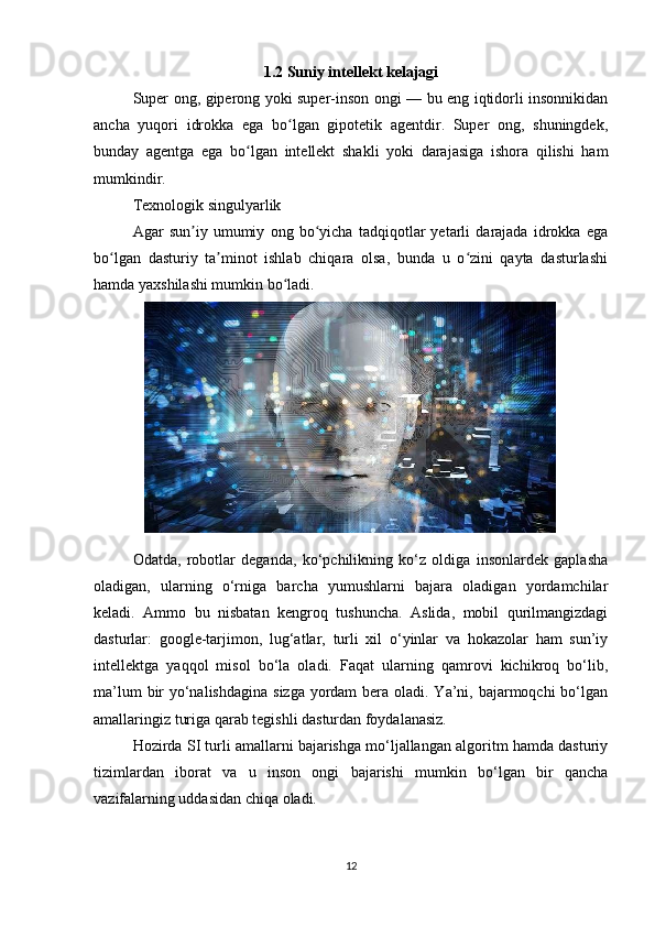 1.2 Suniy intellekt kelajagi
Super ong, giperong yoki super-inson ongi — bu eng iqtidorli insonnikidan
ancha   yuqori   idrokka   ega   bo lgan   gipotetik   agentdir.   Super   ong,   shuningdek,ʻ
bunday   agentga   ega   bo lgan   intellekt   shakli   yoki   darajasiga   ishora   qilishi   ham	
ʻ
mumkindir.
Texnologik singulyarlik
Agar   sun iy   umumiy   ong   bo yicha   tadqiqotlar   yetarli   darajada   idrokka   ega	
ʼ ʻ
bo lgan   dasturiy   ta minot   ishlab   chiqara   olsa,   bunda   u   o zini   qayta   dasturlashi	
ʻ ʼ ʻ
hamda yaxshilashi mumkin bo ladi.	
ʻ
Odatda,   robotlar   deganda,   ko‘pchilikning   ko‘z   oldiga   insonlardek   gaplasha
oladigan,   ularning   o‘rniga   barcha   yumushlarni   bajara   oladigan   yordamchilar
keladi.   Ammo   bu   nisbatan   kengroq   tushuncha.   Aslida,   mobil   qurilmangizdagi
dasturlar:   google-tarjimon,   lug‘atlar,   turli   xil   o‘yinlar   va   hokazolar   ham   sun’iy
intellektga   yaqqol   misol   bo‘la   oladi.   Faqat   ularning   qamrovi   kichikroq   bo‘lib,
ma’lum  bir  yo‘nalishdagina  sizga yordam  bera oladi. Ya’ni, bajarmoqchi  bo‘lgan
amallaringiz turiga qarab tegishli dasturdan foydalanasiz. 
Hozirda SI turli amallarni bajarishga mo‘ljallangan algoritm hamda dasturiy
tizimlardan   iborat   va   u   inson   ongi   bajarishi   mumkin   bo‘lgan   bir   qancha
vazifalarning uddasidan chiqa oladi. 
12 