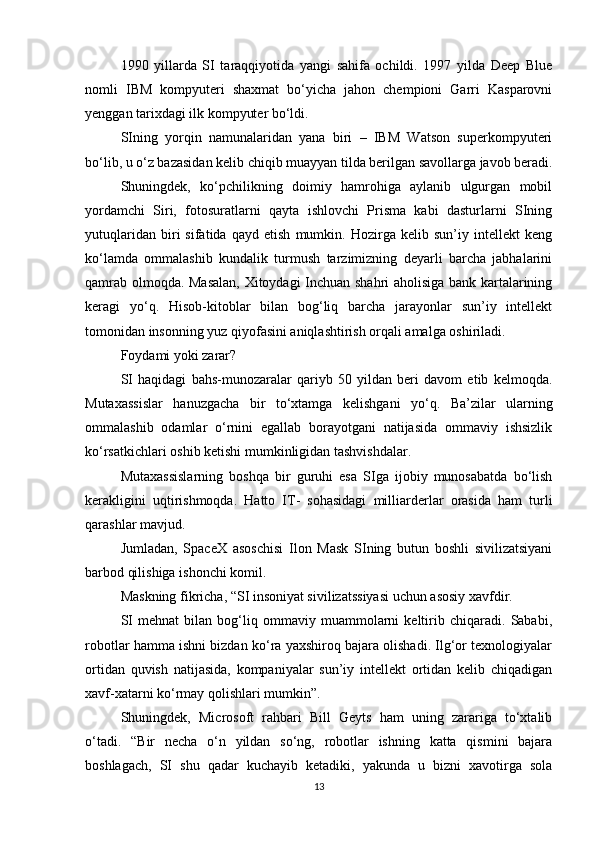 1990   yillarda   SI   taraqqiyotida   yangi   sahifa   ochildi.   1997   yilda   Deep   Blue
nomli   IBM   kompyuteri   shaxmat   bo‘yicha   jahon   chempioni   Garri   Kasparovni
yenggan tarixdagi ilk kompyuter bo‘ldi. 
SIning   yorqin   namunalaridan   yana   biri   –   IBM   Watson   superkompyuteri
bo‘lib, u o‘z bazasidan kelib chiqib muayyan tilda berilgan savollarga javob beradi.
Shuningdek,   ko‘pchilikning   doimiy   hamrohiga   aylanib   ulgurgan   mobil
yordamchi   Siri,   fotosuratlarni   qayta   ishlovchi   Prisma   kabi   dasturlarni   SIning
yutuqlaridan   biri   sifatida   qayd   etish   mumkin.   Hozirga   kelib   sun’iy   intellekt   keng
ko‘lamda   ommalashib   kundalik   turmush   tarzimizning   deyarli   barcha   jabhalarini
qamrab olmoqda. Masalan, Xitoydagi Inchuan shahri aholisiga bank kartalarining
keragi   yo‘q.   Hisob-kitoblar   bilan   bog‘liq   barcha   jarayonlar   sun’iy   intellekt
tomonidan insonning yuz qiyofasini aniqlashtirish orqali amalga oshiriladi.
Foydami yoki zarar?
SI   haqidagi   bahs-munozaralar   qariyb   50   yildan   beri   davom   etib   kelmoqda.
Mutaxassislar   hanuzgacha   bir   to‘xtamga   kelishgani   yo‘q.   Ba’zilar   ularning
ommalashib   odamlar   o‘rnini   egallab   borayotgani   natijasida   ommaviy   ishsizlik
ko‘rsatkichlari oshib ketishi mumkinligidan tashvishdalar.
Mutaxassislarning   boshqa   bir   guruhi   esa   SIga   ijobiy   munosabatda   bo‘lish
kerakligini   uqtirishmoqda.   Hatto   IT-   sohasidagi   milliarderlar   orasida   ham   turli
qarashlar mavjud. 
Jumladan,   SpaceX   asoschisi   Ilon   Mask   SIning   butun   boshli   sivilizatsiyani
barbod qilishiga ishonchi komil. 
Maskning fikricha, “SI insoniyat sivilizatssiyasi uchun asosiy xavfdir. 
SI   mehnat   bilan   bog‘liq   ommaviy   muammolarni   keltirib   chiqaradi.   Sababi,
robotlar hamma ishni bizdan ko‘ra yaxshiroq bajara olishadi. Ilg‘or texnologiyalar
ortidan   quvish   natijasida,   kompaniyalar   sun’iy   intellekt   ortidan   kelib   chiqadigan
xavf-xatarni ko‘rmay qolishlari mumkin”. 
Shuningdek,   Microsoft   rahbari   Bill   Geyts   ham   uning   zarariga   to‘xtalib
o‘tadi.   “Bir   necha   o‘n   yildan   so‘ng,   robotlar   ishning   katta   qismini   bajara
boshlagach,   SI   shu   qadar   kuchayib   ketadiki,   yakunda   u   bizni   xavotirga   sola
13 