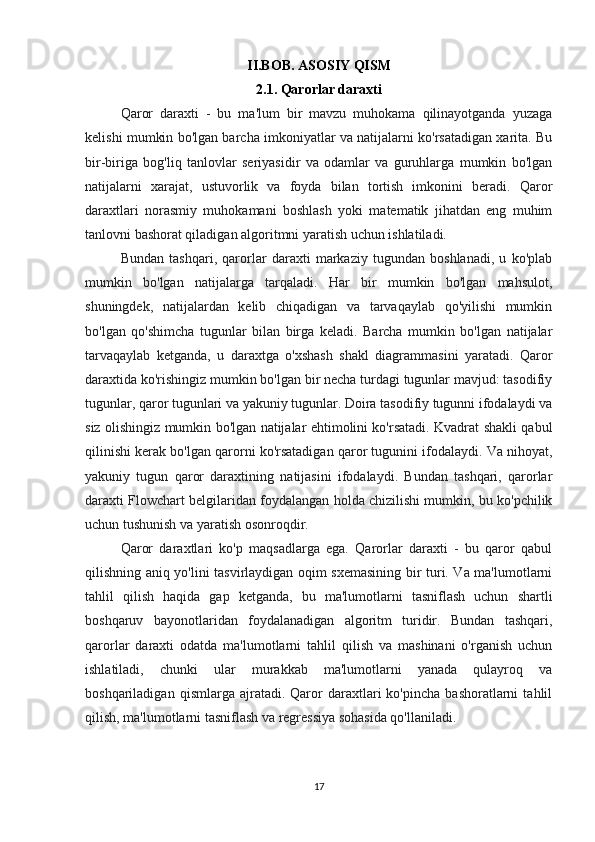 II.BOB. ASOSIY QISM
2.1.  Qarorlar daraxti
Qaror   daraxti   -   bu   ma'lum   bir   mavzu   muhokama   qilinayotganda   yuzaga
kelishi mumkin bo'lgan barcha imkoniyatlar va natijalarni ko'rsatadigan xarita. Bu
bir-biriga   bog'liq   tanlovlar   seriyasidir   va   odamlar   va   guruhlarga   mumkin   bo'lgan
natijalarni   xarajat,   ustuvorlik   va   foyda   bilan   tortish   imkonini   beradi.   Qaror
daraxtlari   norasmiy   muhokamani   boshlash   yoki   matematik   jihatdan   eng   muhim
tanlovni bashorat qiladigan algoritmni yaratish uchun ishlatiladi.
Bundan   tashqari,   qarorlar   daraxti   markaziy   tugundan   boshlanadi,   u   ko'plab
mumkin   bo'lgan   natijalarga   tarqaladi.   Har   bir   mumkin   bo'lgan   mahsulot,
shuningdek,   natijalardan   kelib   chiqadigan   va   tarvaqaylab   qo'yilishi   mumkin
bo'lgan   qo'shimcha   tugunlar   bilan   birga   keladi.   Barcha   mumkin   bo'lgan   natijalar
tarvaqaylab   ketganda,   u   daraxtga   o'xshash   shakl   diagrammasini   yaratadi.   Qaror
daraxtida ko'rishingiz mumkin bo'lgan bir necha turdagi tugunlar mavjud: tasodifiy
tugunlar, qaror tugunlari va yakuniy tugunlar. Doira tasodifiy tugunni ifodalaydi va
siz olishingiz mumkin bo'lgan natijalar ehtimolini ko'rsatadi. Kvadrat shakli qabul
qilinishi kerak bo'lgan qarorni ko'rsatadigan qaror tugunini ifodalaydi. Va nihoyat,
yakuniy   tugun   qaror   daraxtining   natijasini   ifodalaydi.   Bundan   tashqari,   qarorlar
daraxti Flowchart belgilaridan foydalangan holda chizilishi mumkin, bu ko'pchilik
uchun tushunish va yaratish osonroqdir.
Qaror   daraxtlari   ko'p   maqsadlarga   ega.   Qarorlar   daraxti   -   bu   qaror   qabul
qilishning aniq yo'lini tasvirlaydigan oqim sxemasining bir turi. Va ma'lumotlarni
tahlil   qilish   haqida   gap   ketganda,   bu   ma'lumotlarni   tasniflash   uchun   shartli
boshqaruv   bayonotlaridan   foydalanadigan   algoritm   turidir.   Bundan   tashqari,
qarorlar   daraxti   odatda   ma'lumotlarni   tahlil   qilish   va   mashinani   o'rganish   uchun
ishlatiladi,   chunki   ular   murakkab   ma'lumotlarni   yanada   qulayroq   va
boshqariladigan   qismlarga  ajratadi.   Qaror   daraxtlari   ko'pincha   bashoratlarni   tahlil
qilish, ma'lumotlarni tasniflash va regressiya sohasida qo'llaniladi.
17 