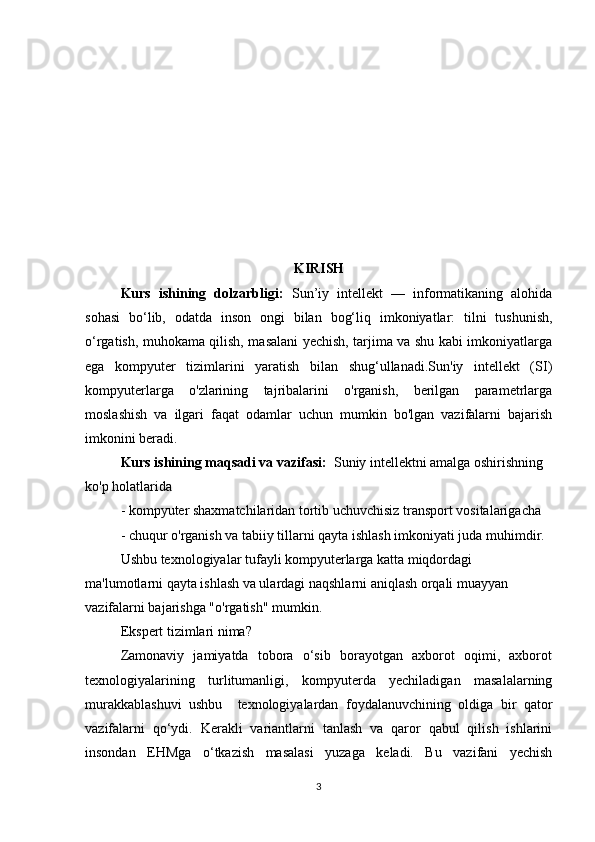 KIRISH
Kurs   ishining   dolzarbligi:   Sun’iy   intellekt   —   informatikaning   alohida
sohasi   bo‘lib,   odatda   inson   ongi   bilan   bog‘liq   imkoniyatlar:   tilni   tushunish,
o‘rgatish, muhokama qilish, masalani yechish, tarjima va shu kabi imkoniyatlarga
ega   kompyuter   tizimlarini   yaratish   bilan   shug‘ullanadi.Sun'iy   intellekt   (SI)
kompyuterlarga   o'zlarining   tajribalarini   o'rganish,   berilgan   parametrlarga
moslashish   va   ilgari   faqat   odamlar   uchun   mumkin   bo'lgan   vazifalarni   bajarish
imkonini beradi.
Kurs ishining maqsadi va vazifasi:   Suniy intellektni amalga oshirishning 
ko'p holatlarida 
- kompyuter shaxmatchilaridan tortib uchuvchisiz transport vositalarigacha 
- chuqur o'rganish va tabiiy tillarni qayta ishlash imkoniyati juda muhimdir. 
Ushbu texnologiyalar tufayli kompyuterlarga katta miqdordagi 
ma'lumotlarni qayta ishlash va ulardagi naqshlarni aniqlash orqali muayyan 
vazifalarni bajarishga "o'rgatish" mumkin. 
Ekspert tizimlari nima? 
Zamonaviy   jamiyatda   tobora   o‘sib   borayotgan   axborot   oqimi,   axborot
texnologiyalarining     turlitumanligi,     kompyuterda     yechiladigan     masalalarning
murakkablashuvi   ushbu     texnologiyalardan   foydalanuvchining   oldiga   bir   qator
vazifalarni   qo‘ydi.   Kerakli   variantlarni   tanlash   va   qaror   qabul   qilish   ishlarini
insondan   EHMga   o‘tkazish   masalasi   yuzaga   keladi.   Bu   vazifani   yechish
3 