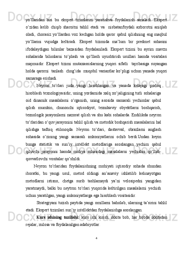 yo‘llaridan   biri   bu   ekspert   tizimlarini   yaratishva   foydalanish   sanaladi.   Ekspert
o‘zidan   kelib   chiqib   sharoitni   tahlil   etadi   va     nisbatanfoydali   axborotni   aniqlab
oladi,   chorasiz   yo‘llardan   voz   kechgan   holda   qaror   qabul   qilishning   eng   maqbul
yo‘llarini   vujudga   keltiradi.   Ekspert   tizimida   ma’lum   bir   predmet   sohasini
ifodalaydigan   bilimlar   bazasidan   foydalaniladi.   Ekspert   tizimi   bu   ayrim   mavzu
sohalarida   bilimlarni   to‘plash   va   qo‘llash   uyushtirish   usullari   hamda   vositalari
majmuidir.   Ekspert   tizimi   mutaxassislarning   yuqori   sifatli     tajribasiga   suyangan
holda qarorni   tanlash   chog‘ida   muqobil variantlar ko‘pligi uchun yanada yuqori
samaraga erishadi. 
Neyron   tо‘rlari   juda   yangi   hisoblangan   va   yanada   kelajagi   porloq
hisoblash   texnologiyasidir, uning yordamida xalq xо‘jaligining turli sohalariga
oid   dinamik   masalalarni   о‘rganish,   uning   asosida   samarali   yechimlar   qabul
qilish   mumkin,   chunonchi   iqtisodiyot,   texnikaviy   obyektlarni   boshqarish,
texnologik jarayonlarni   nazorat qilish va shu kabi sohalarda. Endilikda neyron
tо‘rlaridan о‘quv jarayonini   tahlil   qilish   va   metodik   boshqarish   masalalarini   hal
qilishga   tadbiq   etilmoqda.   Neyron   tо‘rlari,   dastavval,   obrazlarni   anglash
sohasida   о‘zining   yangi   samarali   imkoniyatlarini   ochib   berdi.Undan   keyin
bunga   statistik   va   sun’iy   intellekt   metodlariga   asoslangan   yechim   qabul
qiluvchi   jarayonni   hamda   moliya   sohasidagi   masalalarni   yechishni   qо‘llab-
quvvatlovchi   vositalar qо‘shildi.
Neyron   tо‘rlaridan   foydalanishning   mohiyati   iqtisodiy   sohada   shundan
iboratki,   bu   yangi   usul,   metod   oldingi   an’anaviy   ishlatilib   kelinayotgan
metodlarni   istisno,   chetga   surib   tashlamaydi   ya’ni   velosipedni   yangidan
yaratmaydi,   balki   bu   neytron   tо‘rlari   yuqorida   keltirilgan   masalalarni   yechish
uchun yaratilgan, yangi   imkoniyatlarga   ega   hisoblash   vositasidir.
Strategiyani   tuzish   paytida   yangi   omillarni   baholab,   ularning   ta’sirini   tahlil
etadi. Ekspert tizimlari sun’iy intellektdan foydalanishga asoslangan.
Kurs   ishining   tuzilishi:   kurs   ishi   kirish,   ikkita   bob,   har   bobda   ikkitadan
rejalar, xulosa va foydalanilgan adabiyotlar.
4 