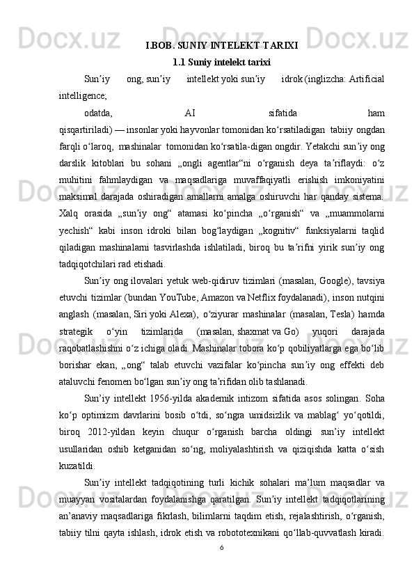 I.BOB. SUNIY INTELEKT TARIXI
1.1 Suniy intelekt tarixi
Sun iy   ong,ʼ   sun iy   intellekt	ʼ   yoki   sun iy   idrok	ʼ   ( inglizcha :   Artificial
intelligence; 
odatda,     AI     sifatida   ham
qisqartiriladi)   —   insonlar   yoki   hayvonlar   tomonidan ko rsatiladigan  	
ʻ   tabiiy ongdan
farqli o laroq, 	
ʻ   mashinalar    tomonidan ko rsatila-digan	ʻ   ongdir . Yetakchi sun iy ong	ʼ
darslik   kitoblari   bu   sohani   „ongli   agentlar“ni   o rganish   deya   ta riflaydi:   o z	
ʻ ʼ ʻ
muhitini   fahmlaydigan   va   maqsadlariga   muvaffaqiyatli   erishish   imkoniyatini
maksimal   darajada   oshiradigan   amallarni   amalga   oshiruvchi   har   qanday   sistema.
Xalq   orasida   „sun iy   ong“   atamasi   ko pincha   „o rganish“   va   „muammolarni	
ʼ ʻ ʻ
yechish“   kabi   inson   idroki   bilan   bog laydigan   „kognitiv“   funksiyalarni   taqlid	
ʻ
qiladigan   mashinalarni   tasvirlashda   ishlatiladi,   biroq   bu   ta rifni   yirik   sun iy   ong	
ʼ ʼ
tadqiqotchilari rad etishadi.
Sun iy ong ilovalari yetuk web-qidiruv tizimlari  (masalan,	
ʼ   Google ), tavsiya
etuvchi tizimlar (bundan   YouTube ,   Amazon   va   Netflix   foydalanadi), inson nutqini
anglash   (masalan,   Siri   yoki   Alexa ),   o ziyurar   mashinalar   (masalan,	
ʻ   Tesla )   hamda
strategik   o yin   tizimlarida   (masalan,	
ʻ   shaxmat   va   Go )   yuqori   darajada
raqobatlashishni o z ichiga oladi.	
ʻ   Mashinalar tobora ko p qobiliyatlarga ega bo lib	ʻ ʻ
borishar   ekan,   „ong“   talab   etuvchi   vazifalar   ko pincha   sun iy   ong   effekti   deb	
ʻ ʼ
ataluvchi   fenomen   bo lgan sun iy ong ta rifidan olib tashlanadi. 	
ʻ ʼ ʼ
Sun ’ iy   intellekt   1956- yilda   akademik   intizom   sifatida   asos   solingan .   Soha
ko ʻ p   optimizm   davrlarini   bosib   o ʻ tdi ,   so ʻ ngra   umidsizlik   va   mablag  	
ʻ yo ʻ qotildi ,
biroq   2012- yildan   keyin   chuqur   o ʻ rganish   barcha   oldingi   sun ’ iy   intellekt
usullaridan   oshib   ketganidan   so ʻ ng ,   moliyalashtirish   va   qiziqishda   katta   o ʻ sish
kuzatildi .
Sun ʼ iy   intellekt   tadqiqotining   turli   kichik   sohalari   ma ’ lum   maqsadlar   va
muayyan   vositalardan   foydalanishga   qaratilgan .   Sun ʼ iy   intellekt   tadqiqotlarining
an ’ anaviy   maqsadlariga   fikrlash ,   bilimlarni   taqdim   etish ,   rejalashtirish ,   o ʻ rganish ,
tabiiy   tilni   qayta   ishlash ,   idrok   etish   va   robototexnikani   qo ʻ llab - quvvatlash   kiradi .
6 