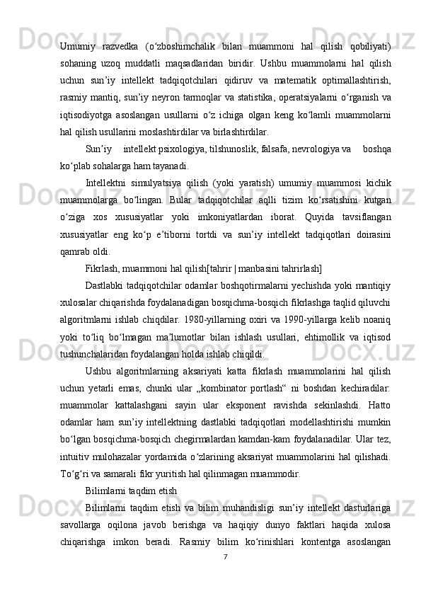 Umumiy   razvedka   ( o ʻ zboshimchalik   bilan   muammoni   hal   qilish   qobiliyati )
sohaning   uzoq   muddatli   maqsadlaridan   biridir .   Ushbu   muammolarni   hal   qilish
uchun   sun ’ iy   intellekt   tadqiqotchilari   qidiruv   va   matematik   optimallashtirish ,
rasmiy   mantiq ,   sun ’ iy   neyron   tarmoqlar   va   statistika ,   operatsiyalarni   o ʻ rganish   va
iqtisodiyotga   asoslangan   usullarni   o ʻ z   ichiga   olgan   keng   ko ʻ lamli   muammolarni
hal   qilish   usullarini   moslashtirdilar   va   birlashtirdilar . 
Sun ʼ iy   intellekt   psixologiya ,   tilshunoslik ,   falsafa ,   nevrologiya   va   boshqa
ko ʻ plab   sohalarga   ham   tayanadi .
Intellektni   simulyatsiya   qilish   ( yoki   yaratish )   umumiy   muammosi   kichik
muammolarga   bo ʻ lingan .   Bular   tadqiqotchilar   aqlli   tizim   ko ʻ rsatishini   kutgan
o ʻ ziga   xos   xususiyatlar   yoki   imkoniyatlardan   iborat .   Quyida   tavsiflangan
xususiyatlar   eng   ko ʻ p   e ’ tiborni   tortdi   va   sun ’ iy   intellekt   tadqiqotlari   doirasini
qamrab   oldi .
Fikrlash, muammoni hal qilish[ tahrir   |   manbasini tahrirlash ]
Dastlabki tadqiqotchilar odamlar boshqotirmalarni yechishda yoki mantiqiy
xulosalar chiqarishda foydalanadigan bosqichma-bosqich fikrlashga taqlid qiluvchi
algoritmlarni  ishlab  chiqdilar. 1980-yillarning  oxiri   va  1990-yillarga kelib  noaniq
yoki   to liq   bo lmagan   ma lumotlar   bilan   ishlash   usullari,   ehtimollik   va   iqtisodʻ ʻ ʼ
tushunchalaridan foydalangan holda ishlab chiqildi.
Ushbu   algoritmlarning   aksariyati   katta   fikrlash   muammolarini   hal   qilish
uchun   yetarli   emas,   chunki   ular   „kombinator   portlash“   ni   boshdan   kechiradilar:
muammolar   kattalashgani   sayin   ular   eksponent   ravishda   sekinlashdi.   Hatto
odamlar   ham   sun’iy   intellektning   dastlabki   tadqiqotlari   modellashtirishi   mumkin
bo lgan bosqichma-bosqich chegirmalardan kamdan-kam foydalanadilar. Ular tez,	
ʻ
intuitiv  mulohazalar  yordamida  o zlarining  aksariyat   muammolarini  hal  qilishadi.	
ʻ
To g ri va samarali fikr yuritish hal qilinmagan muammodir.	
ʻ ʻ
Bilimlarni taqdim etish
Bilimlarni   taqdim   etish   va   bilim   muhandisligi   sun’iy   intellekt   dasturlariga
savollarga   oqilona   javob   berishga   va   haqiqiy   dunyo   faktlari   haqida   xulosa
chiqarishga   imkon   beradi.   Rasmiy   bilim   ko rinishlari   kontentga   asoslangan	
ʻ
7 