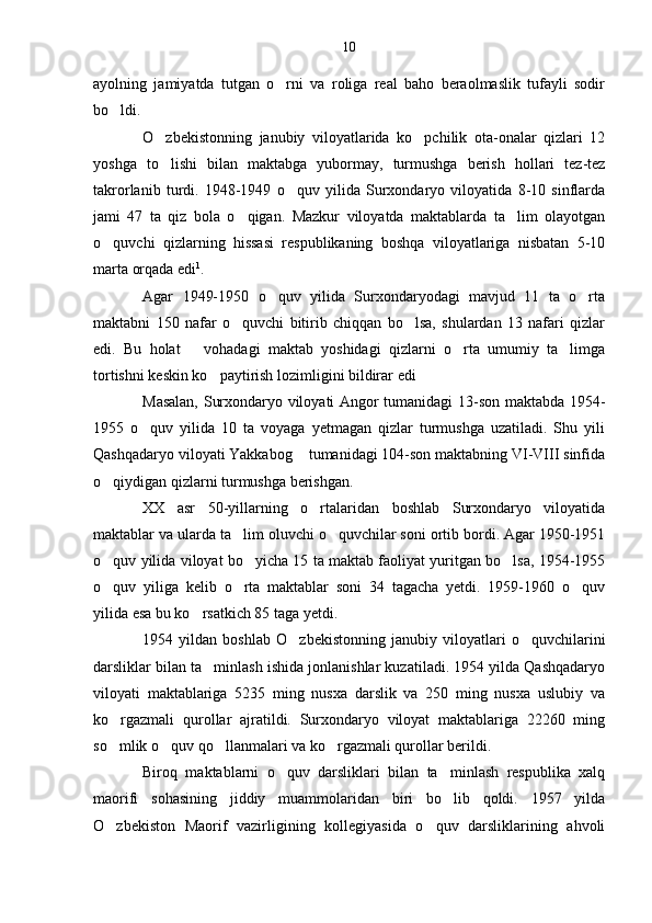 ayolning   jamiyatda   tutgan   o rni   va   roliga   real   baho   beraolmaslik   tufayli   sodir
bo ldi.	

O zbekistonning   janubiy   viloyatlarida   ko pchilik   ota-onalar   qizlari   12	
 
yoshga   to lishi   bilan   maktabga   yubormay,   turmushga   berish   hollari   tez-tez

takrorlanib   turdi.   1948-1949   o quv   yilida   Surxondaryo   viloyatida   8-10   sinflarda	

jami   47   ta   qiz   bola   o qigan.   Mazkur   viloyatda   maktablarda   ta lim   olayotgan	
 
o quvchi   qizlarning   hissasi   respublikaning   boshqa   viloyatlariga   nisbatan   5-10	

marta orqada edi 1
.
Agar   1949-1950   o quv   yilida   Surxondaryodagi   mavjud   11   ta   o rta	
 
maktabni   150   nafar   o quvchi   bitirib   chiqqan   bo lsa,   shulardan   13   nafari   qizlar	
 
edi.   Bu   holat       vohadagi   maktab   yoshidagi   qizlarni   o rta   umumiy   ta limga	
 
tortishni keskin ko paytirish lozimligini bildirar edi	

Masalan, Surxondaryo viloyati Angor tumanidagi 13-son maktabda 1954-
1955   o quv   yilida   10   ta   voyaga   yetmagan   qizlar   turmushga   uzatiladi.   Shu   yili	

Qashqadaryo viloyati Yakkabog  tumanidagi 104-son maktabning VI-VIII sinfida	

o qiydigan qizlarni turmushga berishgan. 	

XX   asr   50-yillarning   o rtalaridan   boshlab   Surxondaryo   viloyatida	

maktablar va ularda ta lim oluvchi o quvchilar soni ortib bordi. Agar 1950-1951	
 
o quv yilida viloyat bo yicha 15 ta maktab faoliyat yuritgan bo lsa, 1954-1955	
  
o quv   yiliga   kelib   o rta   maktablar   soni   34   tagacha   yetdi.   1959-1960   o quv
  
yilida esa bu ko rsatkich 85 taga yetdi.	

1954   yildan   boshlab   O zbekistonning   janubiy   viloyatlari   o quvchilarini	
 
darsliklar bilan ta minlash ishida jonlanishlar kuzatiladi. 1954 yilda Qashqadaryo	

viloyati   maktablariga   5235   ming   nusxa   darslik   va   250   ming   nusxa   uslubiy   va
ko rgazmali   qurollar   ajratildi.   Surxondaryo   viloyat   maktablariga   22260   ming	

so mlik o quv qo llanmalari va ko rgazmali qurollar berildi.
   
Biroq   maktablarni   o quv   darsliklari   bilan   ta minlash   respublika   xalq	
 
maorifi   sohasining   jiddiy   muammolaridan   biri   bo lib   qoldi.   1957   yilda	

O zbekiston   Maorif   vazirligining   kollegiyasida   o quv   darsliklarining   ahvoli	
  10 