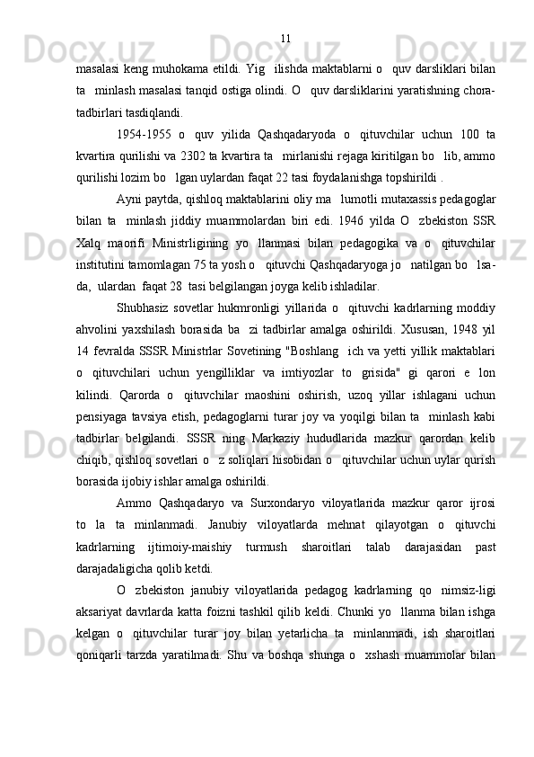 masalasi  keng muhokama etildi. Yig ilishda maktablarni o quv darsliklari bilan 
ta minlash masalasi tanqid ostiga olindi. O quv darsliklarini yaratishning chora-	
 
tadbirlari tasdiqlandi.
1954-1955   o quv   yilida   Qashqadaryoda   o qituvchilar   uchun   100   ta	
 
kvartira qurilishi va 2302 ta kvartira ta mirlanishi rejaga kiritilgan bo lib, ammo	
 
qurilishi lozim bo lgan uylardan faqat 22 tasi foydalanishga topshirildi .	

Ayni paytda, qishloq maktablarini oliy ma lumotli mutaxassis pedagoglar	

bilan   ta minlash   jiddiy   muammolardan   biri   edi.   1946   yilda   O zbekiston   SSR	
 
Xalq   maorifi   Ministrligining   yo llanmasi   bilan   pedagogika   va   o qituvchilar	
 
institutini tamomlagan 75 ta yosh o qituvchi Qashqadaryoga jo natilgan bo lsa-
  
da,  ulardan  faqat 28  tasi belgilangan joyga kelib ishladilar.
Shubhasiz   sovetlar   hukmronligi   yillarida   o qituvchi   kadrlarning   moddiy	

ahvolini   yaxshilash   borasida   ba zi   tadbirlar   amalga   oshirildi.   Xususan,   1948   yil	

14 fevralda SSSR Ministrlar Sovetining "Boshlang ich va yetti yillik maktablari	

o qituvchilari   uchun   yengilliklar   va   imtiyozlar   to grisida"   gi   qarori   e lon	
  
kilindi.   Qarorda   o qituvchilar   maoshini   oshirish,   uzoq   yillar   ishlagani   uchun	

pensiyaga   tavsiya   etish,   pedagoglarni   turar   joy   va   yoqilgi   bilan   ta minlash   kabi	

tadbirlar   belgilandi.   SSSR   ning   Markaziy   hududlarida   mazkur   qarordan   kelib
chiqib, qishloq sovetlari o z soliqlari hisobidan o qituvchilar uchun uylar qurish	
 
borasida ijobiy ishlar amalga oshirildi.
Ammo   Qashqadaryo   va   Surxondaryo   viloyatlarida   mazkur   qaror   ijrosi
to la   ta minlanmadi.   Janubiy   viloyatlarda   mehnat   qilayotgan   o qituvchi	
  
kadrlarning   ijtimoiy-maishiy   turmush   sharoitlari   talab   darajasidan   past
darajadaligicha qolib ketdi.
O zbekiston   janubiy   viloyatlarida   pedagog   kadrlarning   qo nimsiz-ligi	
 
aksariyat davrlarda katta foizni tashkil qilib keldi. Chunki  yo llanma bilan ishga	

kelgan   o qituvchilar   turar   joy   bilan   yetarlicha   ta minlanmadi,   ish   sharoitlari	
 
qoniqarli   tarzda   yaratilmadi.   Shu   va   boshqa   shunga   o xshash   muammolar   bilan	
 11 
