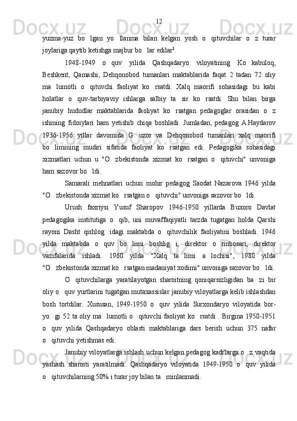yuzma-yuz   bo lgan   yo llanma   bilan   kelgan   yosh   o qituvchilar   o z   turar   
joylariga qaytib ketishga majbur bo lar edilar	
 1
.
1948-1949   o quv   yilida   Qashqadaryo   viloyatining   Ko kabuloq,	
 
Beshkent,   Qamashi,   Dehqonobod   tumanlari   maktablarida   faqat   2   tadan   72   oliy
ma lumotli   o qituvchi   faoliyat   ko rsatdi.   Xalq   maorifi   sohasidagi   bu   kabi	
  
holatlar   o quv-tarbiyaviy   ishlarga   salbiy   ta sir   ko rsatdi.   Shu   bilan   birga	
  
janubiy   hududlar   maktablarida   faoliyat   ko rsatgan   pedagoglar   orasidan   o z	
 
ishining   fidoiylari   ham   yetishib   chiqa   boshladi.   Jumladan,   pedagog   A.Haydarov
1936-1956   yillar   davomida   G uzor   va   Dehqonobod   tumanlari   xalq   maorifi	

bo limining   mudiri   sifatida   faoliyat   ko rsatgan   edi.   Pedagogika   sohasidagi	
 
xizmatlari   uchun   u   "O zbekistonda   xizmat   ko rsatgan   o qituvchi"   unvoniga	
  
ham sazovor bo ldi.	

Samarali   mehnatlari   uchun   mohir   pedagog   Saodat   Nazarova   1946   yilda
"O zbekistonda xizmat ko rsatgan o qituvchi" unvoniga sazovor bo ldi.	
   
Urush   faxriysi   Yusuf   Sharopov   1946-1950   yillarda   Buxoro   Davlat
pedagogika   institutiga   o qib,   uni   muvaffaqiyatli   tarzda   tugatgan   holda   Qarshi	

rayoni   Dasht   qishlog idagi   maktabda   o qituvchilik   faoliyatini   boshladi.   1946	
 
yilda   maktabda   o quv   bo limi   boshlig i,   direktor   o rinbosari,   direktor	
   
vazifalarida   ishladi.   1960   yilda   "Xalq   ta limi   a lochisi",   1980   yilda	
 
"O zbekistonda xizmat ko rsatgan madaniyat xodimi" unvoniga sazovor bo ldi.	
  
O qituvchilarga   yaratilayotgan   sharoitning   qoniqarsizligidan   ba zi   bir	
 
oliy o quv yurtlarini tugatgan mutaxassislar janubiy viloyatlarga kelib ishlashdan	

bosh   tortdilar.   Xususan,   1949-1950   o quv   yilida   Surxondaryo   viloyatida   bor-	

yo gi 52 ta oliy ma lumotli o qituvchi faoliyat ko rsatdi . Birgina 1950-1951	
   
o quv   yilida   Qashqadaryo   oblasti   maktablariga   dars   berish   uchun   375   nafar

o qituvchi yetishmas edi. 

Janubiy viloyatlarga ishlash uchun kelgan pedagog kadrlarga o z vaqtida	

yashash   sharoiti   yaratilmadi.   Qashqadaryo   viloyatida   1949-1950   o quv   yilida

o qituvchilarning 50% i turar joy bilan ta minlanmadi.	
  12 