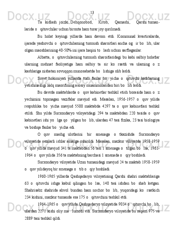 Ta kidlash  joizki, Dehqonobod,     Kitob,     Qamashi,     Qarshi tuman -
larida o qituvchilar uchun bironta ham turar joy qurilmadi.	

Bu   holat   keyingi   yillarda   ham   davom   etdi.   Kommunal   kvartiralarda,
ijarada yashovchi o qituvchilarning turmush sharoitlari ancha og ir bo lib, ular	
  
olgan maoshlarining 40-50% ini ijara haqini to lash uchun sarflaganlar.	

Albatta, o qituvchilarning turmush sharoitlaridagi bu kabi salbiy holatlar	

ularning   mehnat   faoliyatiga   ham   salbiy   ta sir   ko rsatdi   va   ularning   o z	
  
kasblariga nisbatan sovuqqon munosabatda bo lishiga olib keldi.

Sovet   hokimiyati   yillarida   turli   fanlar   bo yicha   o qituvchi   kadrlarning	
 
yetishmasligi xalq maorifining asosiy muammolaridan biri bo lib keldi.	

Bu davrda maktablarda o quv kabinetlar  tashkil  etish  borasida  ham  o z	
 
yechimini   topmagan   vazifalar   mavjud   edi.   Masalan,   1956-1957   o quv   yilida	

respublika   bo yicha   mavjud   5500   maktabda   4297   ta   o quv   kabinetlari   tashkil	
 
etildi.   Shu   yilda   Surxondaryo   viloyatidagi   294   ta   maktabdan   220   tasida   o quv	

kabinetlari ishi yo lga qo yilgan bo lib, ulardan 47 tasi fizika, 23 tasi biologiya	
  
va boshqa fanlar bo yicha edi.

O quv   mashg ulotlarini   bir   smenaga   o tkazishda   Surxondaryo	
  
viloyatida  sezilarli  ishlar  amalga  oshirildi.  Masalan,   mazkur  viloyatda   1958-1959
o quv yilida mavjud 341 ta maktabdan 56 tasi 1 smenaga o tilgan bo lsa, 1963-	
  
1964 o quv yilida 356 ta maktabning barchasi 1 smenada o qiy boshladi.	
 
Surxondaryo viloyatida Uzun tumanidagi mavjud 24 ta maktab 1958-1959
o quv yilidayoq bir smenaga o tib o qiy boshladi.	
  
1960-1965   yillarda   Qashqadaryo   viloyatining   Qarshi   shahri   maktablariga
63   o qituvchi   ishga   kabul   qilingan   bo lsa,   140   tasi   ishdan   bo shab   ketgan.	
  
Shahrisabz   shahrida   ahvol   bundan   ham   nochor   bo lib,   yuqoridagi   ko rsatkich	
 
234 kishini, mazkur tumanda esa 175 o qituvchini tashkil etdi.	

1964-1965 o quv yilida Qashqadaryo viloyatida 9034 o qituvchi bo lib,	
  
ulardan 2271 kishi oliy ma lumotli edi. Surxondaryo viloyatida bu raqam 975 va	

2889 tani tashkil qildi. 13 