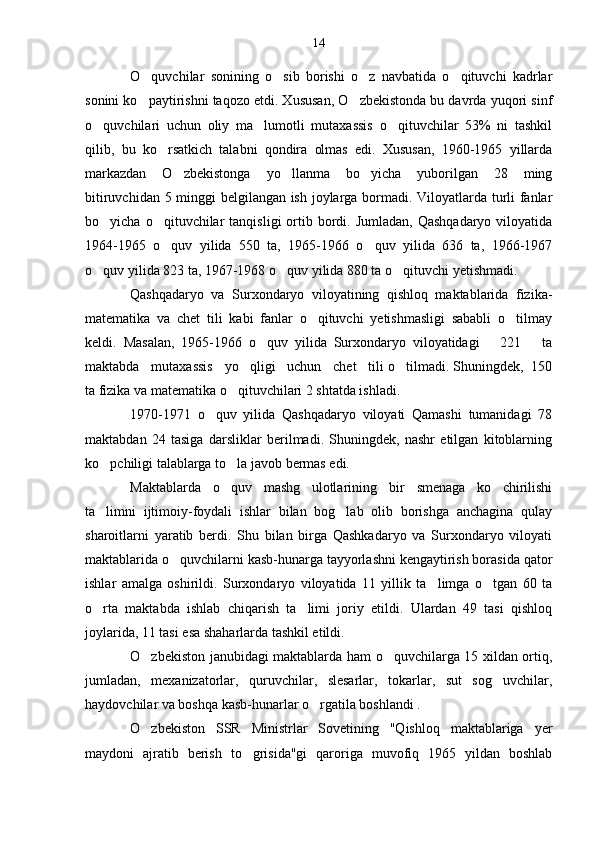 O quvchilar   sonining   o sib   borishi   o z   navbatida   o qituvchi   kadrlar   
sonini ko paytirishni taqozo etdi. Xususan, O zbekistonda bu davrda yuqori sinf
 
o quvchilari   uchun   oliy   ma lumotli   mutaxassis   o qituvchilar   53%   ni   tashkil	
  
qilib,   bu   ko rsatkich   talabni   qondira   olmas   edi.   Xususan,   1960-1965   yillarda	

markazdan   O zbekistonga   yo llanma   bo yicha   yuborilgan   28   ming	
  
bitiruvchidan 5 minggi belgilangan ish joylarga bormadi. Viloyatlarda turli fanlar
bo yicha  o qituvchilar   tanqisligi  ortib bordi. Jumladan,  Qashqadaryo   viloyatida	
 
1964-1965   o quv   yilida   550   ta,   1965-1966   o quv   yilida   636   ta,   1966-1967	
 
o quv yilida 823 ta, 1967-1968 o quv yilida 880 ta o qituvchi yetishmadi.	
  
Qashqadaryo   va   Surxondaryo   viloyatining   qishloq   maktablarida   fizika-
matematika   va   chet   tili   kabi   fanlar   o qituvchi   yetishmasligi   sababli   o tilmay	
 
keldi.   Masalan,   1965-1966   o quv   yilida   Surxondaryo   viloyatidagi       221       ta	

maktabda   mutaxassis   yo qligi   uchun   chet   tili o tilmadi. Shuningdek,  150	
 
ta fizika va matematika o qituvchilari 2 shtatda ishladi.	

1970-1971   o quv   yilida   Qashqadaryo   viloyati   Qamashi   tumanidagi   78	

maktabdan   24   tasiga   darsliklar   berilmadi.   Shuningdek,   nashr   etilgan   kitoblarning
ko pchiligi talablarga to la javob bermas edi.	
 
Maktablarda   o quv   mashg ulotlarining   bir   smenaga   ko chirilishi	
  
ta limni   ijtimoiy-foydali   ishlar   bilan   bog lab   olib   borishga   anchagina   qulay	
 
sharoitlarni   yaratib   berdi.   Shu   bilan   birga   Qashkadaryo   va   Surxondaryo   viloyati
maktablarida o quvchilarni kasb-hunarga tayyorlashni kengaytirish borasida qator	

ishlar   amalga   oshirildi.   Surxondaryo   viloyatida   11   yillik   ta limga   o tgan   60   ta	
 
o rta   maktabda   ishlab   chiqarish   ta limi   joriy   etildi.   Ulardan   49   tasi   qishloq	
 
joylarida, 11 tasi esa shaharlarda tashkil etildi.
O zbekiston janubidagi maktablarda ham o quvchilarga 15 xildan ortiq,	
 
jumladan,   mexanizatorlar,   quruvchilar,   slesarlar,   tokarlar,   sut   sog uvchilar,	

haydovchilar va boshqa kasb-hunarlar o rgatila boshlandi .	

O zbekiston   SSR   Ministrlar   Sovetining   "Qishloq   maktablariga   yer	

maydoni   ajratib   berish   to grisida"gi   qaroriga   muvofiq   1965   yildan   boshlab	
 14 