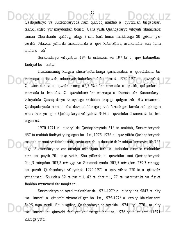 Qashqadaryo   va   Surxondaryoda   ham   qishloq   maktab   o quvchilari   brigadalari
tashkil etilib, yer maydonlari berildi. Usha yilda Qashqadaryo viloyati Shahrisabz
tuman   Chorshanbi   qishlog idagi   8-son   kasb-hunar   maktabiga   80   gektar   yer	

berildi.   Mazkur   yillarda   maktablarda   o quv   kabinetlari,   ustaxonalar   soni   ham	

ancha o sdi	
 1
.
Surxondaryo   viloyatida   194   ta   ustaxona   va   197   ta   o quv   kabinetlari	

faoliyat ko rsatdi. 	

Hukumatning   kurgan   chora-tadbirlariga   qaramasdan,   o quvchilarni   bir	

smenaga   o tkazish   imkoniyati   butunlay   hal   bo lmadi.   1970-1971   o quv   yilida	
  
O zbekistonda   o quvchilarning   67,3   %   i   bir   smenada   o qitilib,   qolganlari   2	
  
smenada   ta lim   oldi.   O quvchilarni   bir   smenaga   o tkazish   ishi   Surxondaryo	
  
viloyatida   Qashqadaryo   viloyatiga   nisbatan   orqaga   qolgan   edi.   Bu   muammo
Qashqadaryoda   ham   o sha   davr   talablariga   javob   beradigan   tarzda   hal   qilingan	

emas.  Bor-yo g i  Qashqadaryo  viloyatida  34%   o quvchilar  2  smenada  ta lim	
   
olgan edi.
1970-1971   o quv   yilida   Qashqadaryoda   816   ta   maktab,   Surxondaryoda	

637 ta maktab faoliyat yurgizgan bo lsa, 1975-1976 o quv yilida Qashqadaryoda	
 
maktablar soni yiriklashtirish, qayta qurish, birlashtirish hisobiga kamaytirilib 765
taga,   Surxondaryoda   esa   amalga   oshirilgan   turli   xil   tadbirlar   asosida   maktablar
soni   ko payib   701   taga   yetdi.   Shu   yillarda   o quvchilar   soni   Qashqadaryoda	
 
244,3   mingdan   303,8   mingga   va   Surxondaryoda   202,5   mingdan   239,3   mingga
ko paydi.   Qashqadaryo   viloyatida   1970-1971   o quv   yilida   220   ta   o qituvchi	
  
yetishmadi.   Shundan   39   ta   rus   tili,   62   ta   chet   tili,   77   ta   matematika   va   fizika
fanidan mutaxassislar tanqis edi .
Surxondaryo   viloyati   maktablarida   1971-1972   o quv   yilida   5847   ta   oliy	

ma lumotli o qituvchi xizmat qilgan bo lsa, 1975-1976 o quv yilida ular soni	
   
8425   taga   yetdi.   Shuningdek,   Qashqadaryo   viloyatida   1974     yil   7701   ta   oliy
ma lumotli   o qituvchi   faoliyat   ko rsatgan   bo lsa,   1976   yil   ular   soni   11571
   
kishiga yetdi. 15 