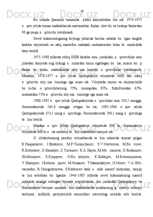 Bu   sohada   Qamashi   tumanida     jiddiy   kamchiliklar   bor   edi.   1974-1975
o quv yilida tuman maktablarida matematika, fizika, chet tili va boshqa fanlardan
90 ga yaqin o qituvchi yetishmadi. 	

Sovet   hukmronligining   keyingi   yillarida   barcha   sohada   bo lgan   tanglik	

kadrlar   tayyorlash   va   xalq   maorifini   malakali   mutaxassislar   bilan   ta minlashda	

ham sezildi.
1975-1980 yillarda sobiq SSSR kadrlar soni, jumladan, o qituvchilar soni	

jihatdan   dunyoda   eng   oldingi   o rinlardan   birini   egallagan   bo lsa,   ammo   ko p	
  
fanlar   bo yicha,   maktablarda   oliy   ma lumotli   o qituvchilar   yetishmasdi.	
  
Masalan,   1976-1977   o quv   yilida   Qashqadaryo   viloyatida   4000   dan   oshiq	

o qituvchi   oliy   ma lumotga   ega   emas   edi.   Viloyatda   rayem   va   chizmachilik	
 
bo yicha   o qituvchilarning   75%,   musiqadan   85%,   fizkulturadan   62%,
 
mehnatdan 71% o qituvchi oliy ma lumotga ega emas edi.	
 
1980-1981 o quv yilida Qashqadaryoda o quvchilar soni 334,7 mingga,	
 
Surxondaryoda   264,8   mingga   yetgan   bo lsa,   1985-1986   o quv   yilida	
 
Qashqadaryoda 373,1 ming o quvchiga, Surxondaryoda 296,1 ming o quvchiga	
 
ta lim berildi.	

Mazkur   o quv   yilida   Qashqadaryo   viloyatida   884   ta,   Surxondaryo	

viloyatida 668 ta o rta umumiy ta lim maktablari mavjud edi.
 
O zbekistonning   janubiy   viloyatlarida   ta lim   sohasida   xizmat   qilgan	
 
B.Haqnazarov,   I.Shukurov,   M.P.Yaminchinov,   S.V.Nesterova,   M.Bo riyev,	

R.Boboshev,  X.Samadov, Z.Tursunov,  K.A.Xayra, M.Mo minova,  X.Ibrahimov,	

Sh.Mirzayev,   S.Kenjayev,   N.Ro ziboyev,   E.Siddiqov,   M.Boboniyozova,	

Y.Sharopov,   I.Boboxo jayev,   M.Husanov,   T.Mamadaliyev,   N.Norov,   V.A.SHe-	

varnadze,   B.Chingizboyeva,   S.Eshboyev   kabi   o nlab   maorif   xodimlari,   taniqli	

ta lim   arboblari   bo lganlar.   1946-1985   yillarda   sovet   hukumatining   maorif	
 
sohasida   amalga   oshirgan   siyosati   respublikada,   shu   jumladan   Qashqadaryo   va
Surxondaryo   viloyati   umumta lim   maktablarida   yoshlarning   g oyaviy,   axloqiy	
 
tarbiyasi,   sinfiylik,   partiyaviylik   tamoyillari   ustuvorligi   asosida   olib   borildi. 16 
