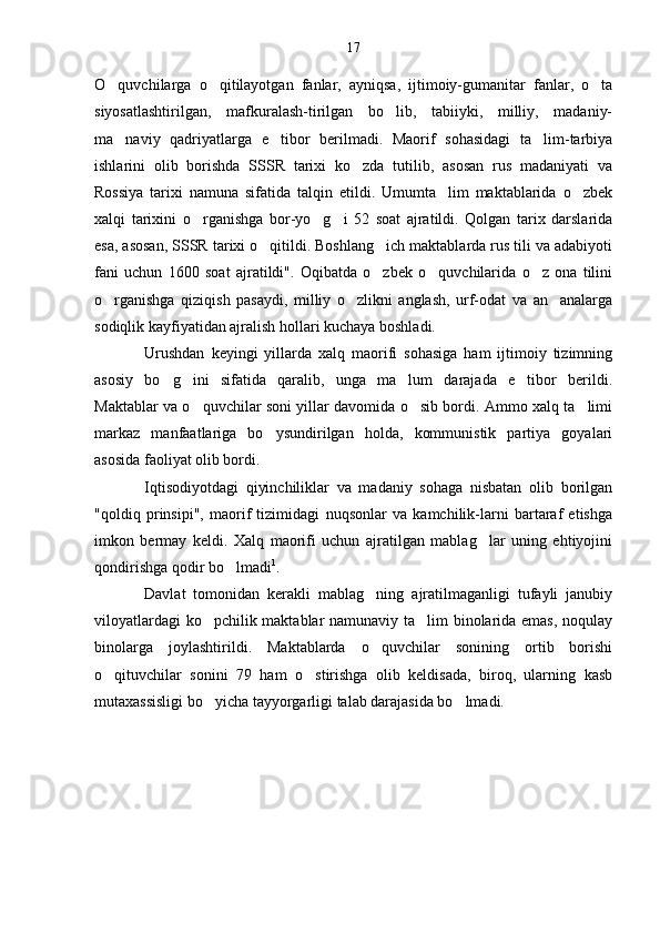 O quvchilarga   o qitilayotgan   fanlar,   ayniqsa,   ijtimoiy-gumanitar   fanlar,   o ta  
siyosatlashtirilgan,   mafkuralash-tirilgan   bo lib,   tabiiyki,   milliy,   madaniy-	

ma naviy   qadriyatlarga   e tibor   berilmadi.   Maorif   sohasidagi   ta lim-tarbiya	
  
ishlarini   olib   borishda   SSSR   tarixi   ko zda   tutilib,   asosan   rus   madaniyati   va	

Rossiya   tarixi   namuna   sifatida   talqin   etildi.   Umumta lim   maktablarida   o zbek	
 
xalqi   tarixini   o rganishga   bor-yo g i   52   soat   ajratildi.   Qolgan   tarix   darslarida	
  
esa, asosan, SSSR tarixi o qitildi. Boshlang ich maktablarda rus tili va adabiyoti	
 
fani   uchun   1600   soat   ajratildi".   Oqibatda   o zbek   o quvchilarida   o z   ona   tilini	
  
o rganishga   qiziqish   pasaydi,   milliy   o zlikni   anglash,   urf-odat   va   an analarga	
  
sodiqlik kayfiyatidan ajralish hollari kuchaya boshladi.
Urushdan   keyingi   yillarda   xalq   maorifi   sohasiga   ham   ijtimoiy   tizimning
asosiy   bo g ini   sifatida   qaralib,   unga   ma lum   darajada   e tibor   berildi.	
   
Maktablar va o quvchilar soni yillar davomida o sib bordi. Ammo xalq ta limi	
  
markaz   manfaatlariga   bo ysundirilgan   holda,   kommunistik   partiya   goyalari	

asosida faoliyat olib bordi.
Iqtisodiyotdagi   qiyinchiliklar   va   madaniy   sohaga   nisbatan   olib   borilgan
"qoldiq   prinsipi",   maorif   tizimidagi   nuqsonlar   va   kamchilik-larni   bartaraf   etishga
imkon   bermay   keldi.   Xalq   maorifi   uchun   ajratilgan   mablag lar   uning   ehtiyojini	

qondirishga qodir bo lmadi	
 1
.
Davlat   tomonidan   kerakli   mablag ning   ajratilmaganligi   tufayli   janubiy	

viloyatlardagi ko pchilik maktablar namunaviy ta lim binolarida emas, noqulay	
 
binolarga   joylashtirildi.   Maktablarda   o quvchilar   sonining   ortib   borishi	

o qituvchilar   sonini   79   ham   o stirishga   olib   keldisada,   biroq,   ularning   kasb	
 
mutaxassisligi bo yicha tayyorgarligi talab darajasida bo lmadi. 	
  17 
