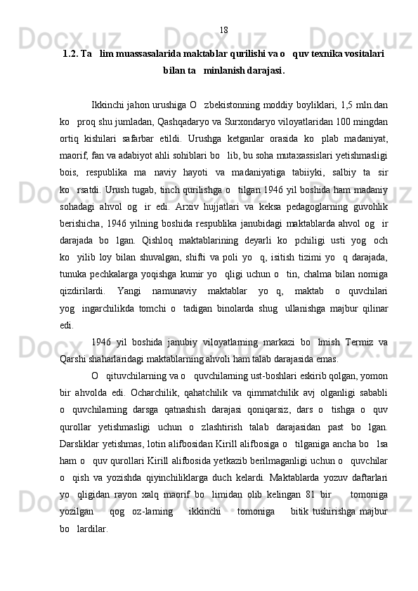 1.2. Ta lim muassasalarida maktablar qurilishi va o quv texnika vositalari 
bilan ta minlanish darajasi	
 .
Ikkinchi jahon urushiga O zbekistonning moddiy boyliklari, 1,5 mln.dan

ko proq shu jumladan, Qashqadaryo va Surxondaryo viloyatlaridan 100 mingdan	

ortiq   kishilari   safarbar   etildi.   Urushga   ketganlar   orasida   ko plab   madaniyat,	

maorif, fan va adabiyot ahli sohiblari bo lib, bu soha mutaxassislari yetishmasligi	

bois,   respublika   ma naviy   hayoti   va   madaniyatiga   tabiiyki,   salbiy   ta sir	
 
ko rsatdi.  	
 Urush tugab, tinch qurilishga o tilgan 1946 yil boshida ham madaniy	
sohadagi   ahvol   og ir   edi.   Arxiv   hujjatlari   va   keksa   pedagoglarning   guvohlik	

berishicha,   1946   yilning   boshida   respublika   janubidagi   maktablarda   ahvol   og ir	

darajada   bo lgan.   Qishloq   maktablarining   deyarli   ko pchiligi   usti   yog och	
  
ko yilib   loy   bilan   shuvalgan,   shifti   va   poli   yo q,   isitish   tizimi   yo q   darajada,	
  
tunuka   pechkalarga   yoqishga   kumir   yo qligi   uchun   o tin,   chalma   bilan   nomiga	
 
qizdirilardi.   Yangi   namunaviy   maktablar   yo q,   maktab   o quvchilari	
 
yog ingarchilikda   tomchi   o tadigan   binolarda   shug ullanishga   majbur   qilinar	
  
edi.
1946   yil   boshida   janubiy   viloyatlarning   markazi   bo lmish   Termiz   va	

Qarshi shaharlaridagi maktablarning ahvoli ham talab darajasida emas.
O qituvchilarning va o quvchilarning ust-boshlari eskirib qolgan, yomon	
 
bir   ahvolda   edi.   Ocharchilik,   qahatchilik   va   qimmatchilik   avj   olganligi   sababli
o quvchilarning   darsga   qatnashish   darajasi   qoniqarsiz,   dars   o tishga   o quv	
  
qurollar   yetishmasligi   uchun   o zlashtirish   talab   darajasidan   past   bo lgan.	
 
Darsliklar yetishmas, lotin alifbosidan Kirill alifbosiga o tilganiga ancha bo lsa	
 
ham o quv qurollari Kirill alifbosida yetkazib berilmaganligi uchun o quvchilar	
 
o qish   va   yozishda   qiyinchiliklarga   duch   kelardi.   Maktablarda   yozuv   daftarlari	

yo qligidan   rayon   xalq   maorif   bo limidan   olib   kelingan   81   bir         tomoniga
 
yozilgan         qog oz	
 - larning         ikkinchi         tomoniga         bitik   tushirishga   majbur
bo lardilar.	
 18 